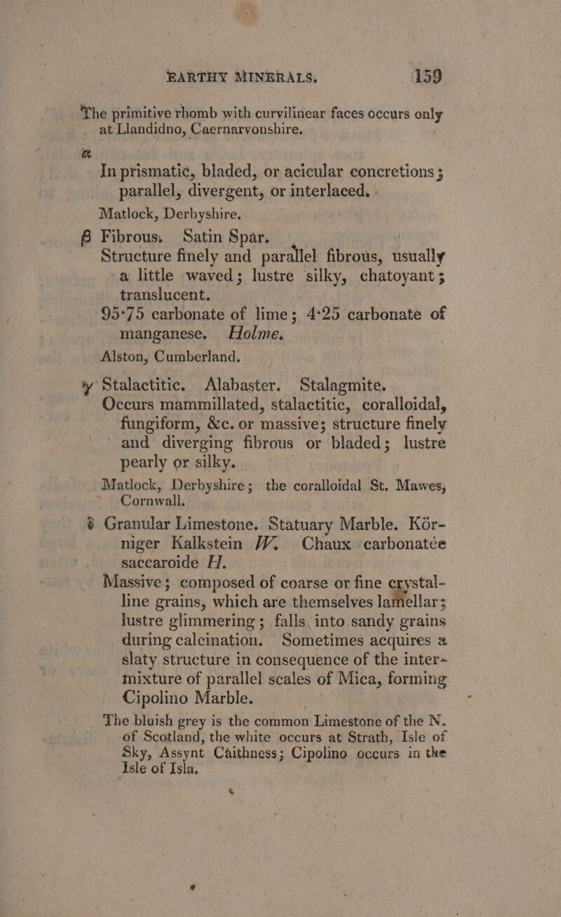 The primitive rhomb with curvilinear faces occurs only at Llandidno, Caernarvonshire. a In prismatic, bladed, or acicular concretions ; parallel, divergent, or interlaced. Matlock, Derbyshire. 6 Fibrous, Satin Spar. Structure finely and parallel fibrous, denally -a little waved; lustre silky, chatoyant ; translucent. 95°75 carbonate of lime; 4°25 carbonate of manganese. Holme, Alston, Cumberland. yy Stalactitic. Alabaster. Stalagmite. Occurs mammillated, stalactitic, coralloidal, fungiform, &amp;c. or massive; structure finely and diverging fibrous or bladed; lustre pearly or silky. Matlock, Derbyshire; the coralloidal St. Mawes, Cornwall. ~ $ Granular Limestone. Statuary Marble. Kor- niger Kalkstem /V. Chaux carbonatée saccaroide H., Massive; composed of coarse or fine crystal- line grains, which are themselves lamellar: lustre glimmering ; falls into sandy grains during calcination. Sometimes acquires a slaty structure in consequence of the inter~ mixture of parallel scales of] Mica, forming Cipolino Marble. | The bluish grey is the common Limestone of the N. of Scotland, the white occurs at Strath, Isle of Sky, Assynt Caithness ; Cipla occurs in the Isle of Isla. %