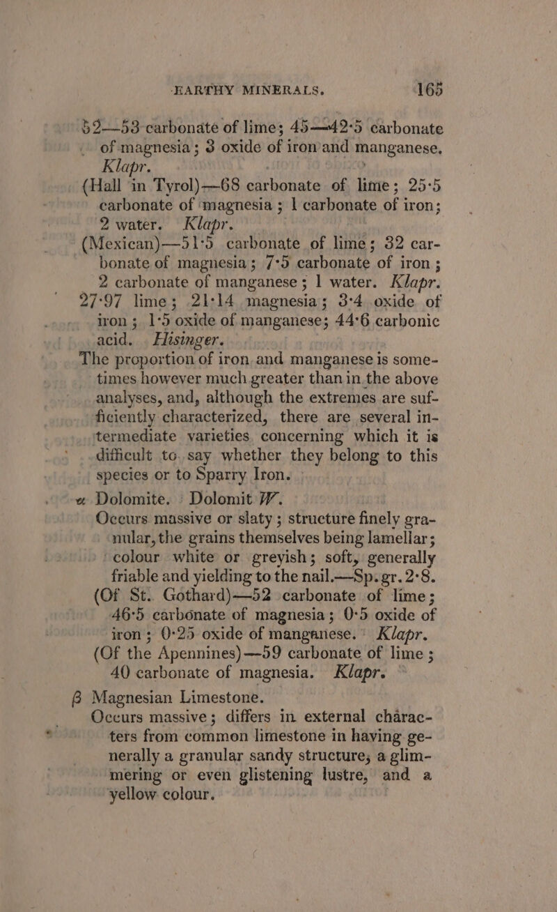 §2—53-carbonate of lime; 45—42-5 carbonate of magnesia; 3 oxide of i iron and manganese, Klapr. (Hall in Tyrol)—68 Bate a of lime; 25:5 carbonate of ‘magnesia ; | carbonate of 3 iron ; 2 water. Klapr. (Mexican)—51-5 carbonate of lime; 32 car- bonate of magnesia; 7°95 carbonate of iron ; 2 carbonate of manganese ; 1 water. Klapr. 27:97 lime; 21-14 magnesia; 3:4 oxide of iron ; 1-5 oxide of manganese; 44:6 carbonic acid. . Hisinger. The proportion of iron. and manganese is some- times however much greater than in.the above analyses, and, although the extremes are suf- ficiently characterized, there are several in- itermediate varieties. concerning which it is difficult to. say whether they belong to this species or to Sparry Iron. « Dolomite. _Dolomit 7. Occurs massive or slaty ; structure finely gra- nular, the grains themselves being lamellar ; colour white or greyish; soft, generally friable and yielding to the nail.—Sp. gr. 2-8. (Of St.. Gothard)—52 carbonate of lime; 46-5 carbonate of magnesia; 0-5 oxide of iron; 0-25 oxide of manganese. Klapr. (Of the Apennines) —99 carbonate of lime ; 40 carbonate of magnesia. Klapr. &amp; Magnesian Limestone. Occurs massive; differs in external charac- ters from common limestone in haying ge- nerally a granular sandy structure; a glim- mering or even glistening lustre, and a yellow. colour.