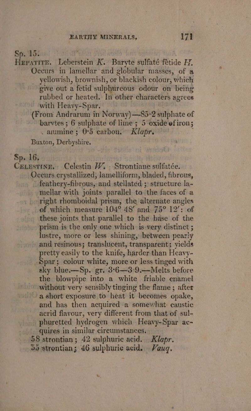 15: 9 ona Leberstein K. Baryte sulfaté fétide HY, Occurs in lamellar and globular masses, of a _ yellowish, brownish, or blackish colour, which give out a fetid sulphureous odour on being _ rubbed or heated. In other characters agrees _with Heavy-Spar. (From Andrarum in Norway) —85-2 hatbhate of barvtes ; 3 6 sulphate of lime ; 5 oxide ef iron; . amine 5 0°5 carbon. Klapr. — Buxton, Derbyshire. Sp. 16. | Cexesting., Celestin V7. . Strontiane sulfatée. Occurs crystallized; lamelliform, bladed, fibrous, \ feathery-fibrous, and stellated ;) structure la- mellar with joints parallel to the faces of a right rhomboidal prism, the alternate angles of which measure 104° 48’ and. 75° 12’: of these joints that parallel to the base of the prism is the only one which is-very distinct ; lustre, more or less shining, between pearly » and resinous; translucent, transparent; yields pretty easily to the knife, harder than Heavy- par; colour white, more or less tinged with sky blue.—Sp. gr. 3°6—3:9.—Melts before the blowpipe into a white friable enamel ~ without very sensibly tinging the flame ; after 'ashort exposure to heat it becomes opake, and has then acquired a somev/hat caustic acrid flavour, very different from that of sul- _phuretted hydrogen which Heavy-Spar ac- quires in similar circumstances. 58 strontian; 42 sulphuric acid. Klapr. BY strontian ; 46 sulphuric acid. -Vauq.