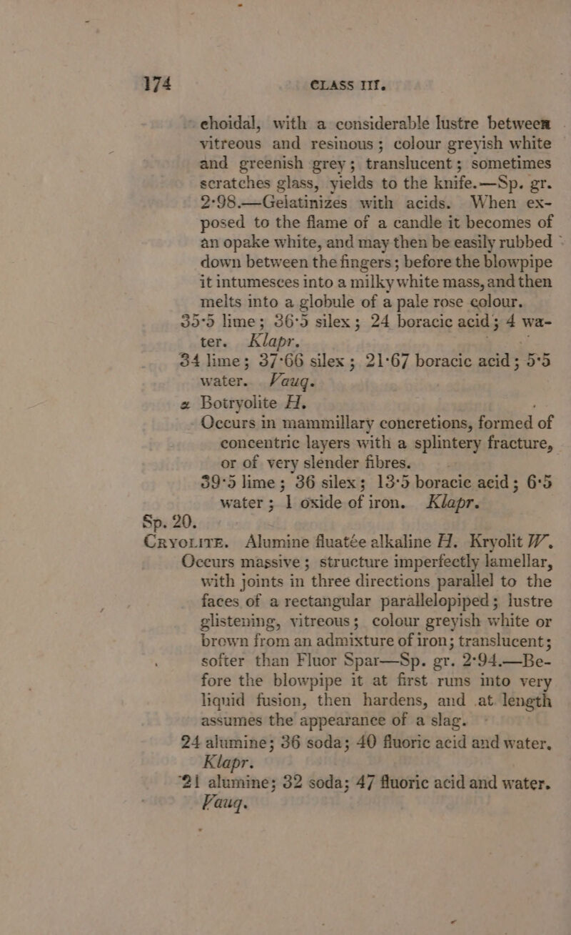 » choidal, with a considerable lustre between . vitreous and resinous; colour greyish white and greenish grey; translucent; sometimes scratches glass, yields to the knife.—Sp. gr. 2°98.—Gelatinizes with acids. When ex- posed to the flame of a candle it becomes of an opake white, and may then be easily rubbed ~ down between the fingers; before the blowpipe it intumesces into a milky white mass, and then melts into a globule of a pale rose colour. 30°D lime; 36:5 silex; 24 boracic acid ; 4 wa- ter. Klapr. 34 lime; 37°66 silex ; 21:67 boracic acid ; oe 5 water. Vaug. « Botryolite H. Occurs in mammillary concretions, fate of concentric layers with a splintery fracture, or of very slender fibres. | 595 lime ; 36 silex; 13:5 boracie acid; 6°5 water ; ‘| oxide of iron. Klapr. Sp. 20. Cryo.itE. Alumine fluatée alkaline H. Kryolit V7, Occurs massive ; structure imperfectly lamellar, with joints in three directions parallel to the faces of a rectangular parallelopiped; lustre glistening, vitreous; colour greyish white or brown from an admixture of iron; translucent ; softer than Fluor Spar—Sp. gr. 2°94.—Be- fore the blowpipe it at first runs into very liquid fusion, then hardens, and at length assumes the appearance of a slag. 24 alumine; 36 soda; 40 fluoric acid and water, Klapr. ‘21 alumine; 32 soda; 47 fluoric acid and water. Vauq.