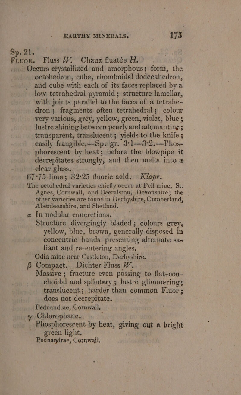 Sp. 21. Fruor. Fluss WY. Chaux fluatée H. Occurs crystallized and amorphous; form, the octohedron, cube, rhomboidal dodecahedron, &gt; and cube with each of its faces replaced by a low tetrahedral pyramid; structure lamellar, with joints parallel to the faces of a tetrahe- dron ; fragments often tetrahedral; colour very various, grey, yellow, green, wills, blue; lustre shining between pearly and adamanting ; transparent, translucent ; yields to the knife ; easily frangible,—Sp. gr. 3°1—3°2.—Phos- phorescent by heat; before the blowpipe it decrepitates strongly, and then melts into a clear glass. 67°75 lime; 32:25 fluoric acid. Klapr. The beeStvedind varieties chiefly occur at Pell mine, St. Agnes, Cornwall, and Beeralston, Devonshire; the other varieties are found in Derbyshire, Cumberland, Aberdeenshire, and Shetland. a In nodular concretions. Structure divergingly bladed ; colours grey, yellow, blue, brown, generally disposed in concentric bands presenting alternate sa~ liant and re-entering angles, Odin mine near Castleton, Derbyshire. 6B Compact. Dichter Fluss W. Massive ; fracture even passing to flat-con- choidal and splintery ; lustre glimmering; translucent; harder than common Fluor ; does not decrepitate. Pednandrae, Cornwall, ¥ Chlorophane. Phosphorescent by heat, giving out a bright ' green light. Pednandrae, Cornwall.