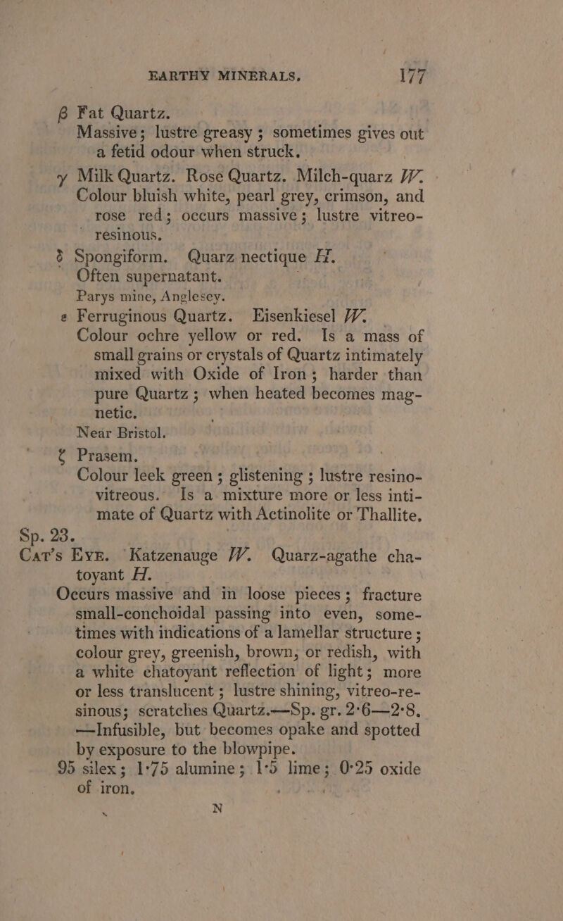 6 Fat Quartz. Massive; lustre greasy ; sometimes gives out a fetid odour when struck. | y Milk Quartz. Rose Quartz. Milch-quarz 7. - Colour bluish white, pearl grey, crimson, and rose red; occurs massive; lustre vitreo- ~ resinous. &amp; Spongiform. Quarz merce A. Often supernatant. Parys mine, Anglesey. e Ferruginous Quartz. LEisenkiesel 7. _ Colour ochre yellow or red. Is a mass of small grains or crystals of Quartz intimately mixed with Oxide of Iron; harder than pure Quartz ; when heated becomes mag- netic. Near Bristol. ¢ Prasem. Colour leek green ; glistening ; lustre resino- vitreous. Is a mixture more or less inti- mate of Quartz with Actinolite or Thallite, Sp. 23. | Cat’s Eve. Katzenauge WY. Quarz-agathe cha- toyant HZ. Occurs massive and in loose pieces; fracture small-conchoidal passing into even, some- times with indications of a lamellar structure ; colour grey, greenish, brown, or redish, with a white chatoyant reflection of light; more or less translucent ; lustre shining, vitreo-re- sinous; scratches Quartz.—Sp. gr. 2°6—2°8, —Infusible, but becomes opake and spotted by exposure to the blowpipe. 95 silex; 1°75 alumine; 1:5 lime; 0°25 oxide of iron, A as N s