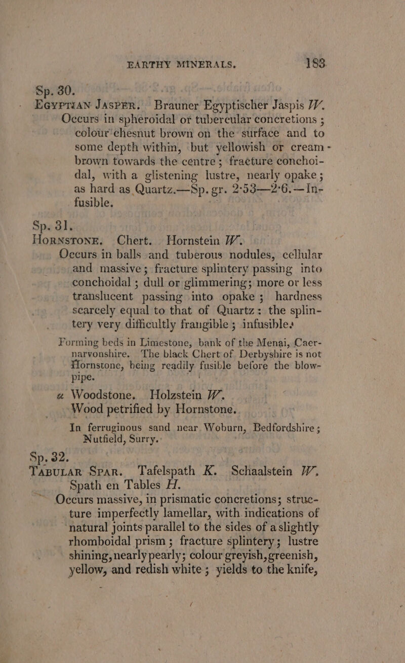Sp. 30. Eeyptian JaAsPER. Brauner Egyptischer Jaspis Occurs in spheroidal or tubercular concretions ; colour'chesnut brown on the surface and to some depth within, but yellowish or cream brown towards the centre; fracture conchoi- dal, with a glistening lustre, nearly opake ; as hard as Quartz.—Sp. gr. 2°53—2°6.—In- fusible. Sp. 3l. HornsTone. Chert. Hornstein W. Occurs in balls and tuberous nodules, cellular and massive; fracture splintery passing into conchoidal ; dull or glimmering; more or less translucent passing into opake ; hardness searcely equal to that of Quartz: the splin- tery very difficultly frangible ; infusible. Forming beds in Limestone, bank of the Menai, Caer- narvonshire. The black Chert of Derbyshire is not F¥iornstone, heing readily fusible before the blow- pipe. amb « Woodstone. Holzstein VW. Wood petrified by Hornstone. In ferruginous sand near Woburn, Bedfordshire ; Nutfield, Surry. Sp. 32. | eae Spar. Tafelspath K. Schaalstein W, | Spath en Tables H. Occurs massive, in prismatic concretions; struc- ture imperfectly lamellar, with indications of ‘natural joints parallel to the sides of aslightly rhomboidal prism ; fracture splintery; lustre shining, nearly pearly; colour greyish, greenish, yellow, and redish white; yields to the knife, a