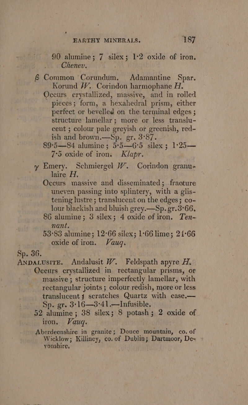 90 alumine; 7 silex; 1°2 oxide of iron. Chenev. 8 Common Corundum. Adamantine Spar. Korund /¥, Corindon harmophane H. Occurs crystallized, massive, and in rolled pieces; form, a hexahedral prism, either perfect or bevelled on the terminal edges ; structure lamellar; more or less translu- cent ; colour pale greyish or greenish, red- ish and brown.—Sp. gr. 3°87. 89°5—84 alumine; 5°5—6°5 silex; 1°25— 7°59 oxide of iron. Klapr. y Emery. Schmiergel WY. Corindon granu- laire H, Occurs massive and disseminated; fracture uneven passing into splintery, with a glis- tening lustre ; translucent on the edges; co- lour blackish and bluish grey.—Sp. gr.3°66, 86 alumine; 3 silex; 4 oxide of iron. Ten- nant, 53°83 alumine; 12°66 silex; 1:66 lime; 21:66 oxide of iron. Vauq. Sp. 36. | AnpacusiTE. Andalusit VW. Feldspath apyre HZ. Occurs crystallized in rectangular prisms, or massive ; structure imperfectly lamellar, with rectangular joints; colour redish, more or less translucent scratches Quartz with ease.— Sp. gr. 3:16—3:-41.—Infusible. 52 alumine ; 38 silex; 8 potash; 2 oxide of iron, Vauq. Aberdeenshire in granite; Douce mountain, co. of Wicklow; Killiney, co. of Dublin; Dartmoor, De« yonshire,