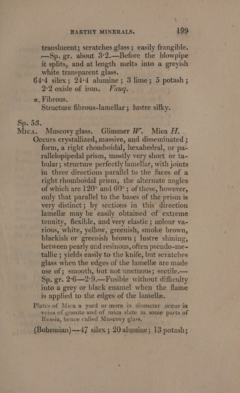 \ EARTHY MINERALS. 199 translucent; scratches glass; easily frangible. —Sp. gr. about 3°2.—Before the blowpipe. it splits, and at length melts into a greyish: white transparent glass. 64:4 silex; 24-4 alumine; 3 lime; a potash ; 2-2 oxide of iron. Vauq. - a, Fibrous. Structure fibrous-lamellar ; lustre silky. Sp. 53. eae Muscovy glass. Glimmer W. Mica H. Occurs crystallized, massive, and disseminated ; form, a right rhomboidal, hexahedral, or pa- rallelopipedal prism, mostly very short or ta- bular; structure perfectly lamellar, with joints in. three directions parallel to the faces of a right rhomboidal prism, the alternate angles of which are 120° and 60°; of these, however, only that parallel to the bases of the prism is very distinct; by sections in this direction lamella may be easily obtained of extreme tenuity, flexible, and very elastic; colour va- rious, white, yellow, greenish, smoke brown, blackish or greenish brown; lustre shining, between pearly and resimous, often pseudo-me- tallic ; yields easily to the knife, but scratches glass when the edges of the lamella are made - use of; smooth, but not unctuous; sectile.— Sp. gr. 2°6—2:9.—Fusible without difficulty into a grey or black enamel when the flame is applied to the edges of the lamelle. Plates of Mica a yard or more in diameter occur iu veils of granite and of mica slate in. some parts of Russia, hence called Muscovy glass. (Bohemian)—47 silex ; 20 alumine; 13 potash;