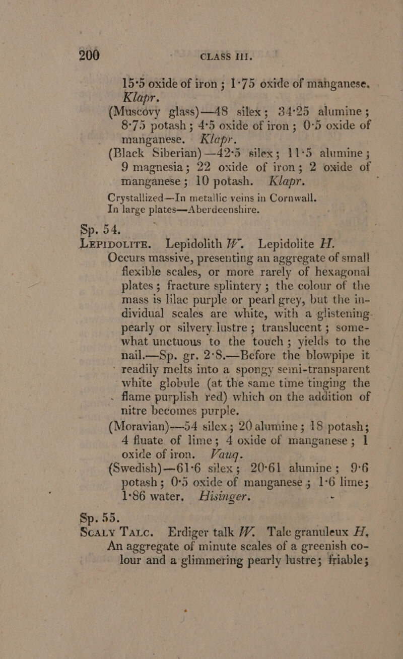 15°5 oxide of iron ; 1°75 oxide of manganese. Klapr. (Muscovy Sass) slap silex; 34°25 alumine ; 8-75 potash ; 4:5 oxide of iron; 0-5 oxide of manganese. Klapr. (Black Siberian) —42°5 silex; 11:5 alumine ; 9 magnesia; 22 oxide of iron; 2 owside of manganese ; 10 potash. Klapr. Crystallized—In metallic veins in Cornwall. In large plates—Aberdeenshire. Sp. 54. Leripouite. Lepidolith 7. Lepidolite H. Occurs massive, presenting an aggregate of small flexible scales, or more rarely of hexagonal plates ; fracture splintery ; the colour of the mass is lilac purple or pearl grey, but the in- dividual scales are white, with a glistening. pearly or silvery lustre ; translucent ; some- what unctuous to the touch; yields to the nail.—Sp. gr. 2'$.—Before the blowpipe it ' readily melts into a spongy semi-transparent white globule (at the same time tinging the . flame purplish red) which on the addition of nitre becomes purple. (Moravian)-—54 silex; 20 alumine; 18 potash; A fluate. of lime; 4 oxide of manganese ; 1 oxide of iron. Vauq. (Swedish)—61°6 silex; 20°61 alumine; 9°6 potash; 0°5 oxide of manganese ; 1°6 lime; 1:86 water. Hisinger. . Sp. 55. Scary Tatc. Erdiger talk 7. Tale granuleux H, An aggregate of minute scales of a greenish co- lour and a glimmering pearly lustre; friable;