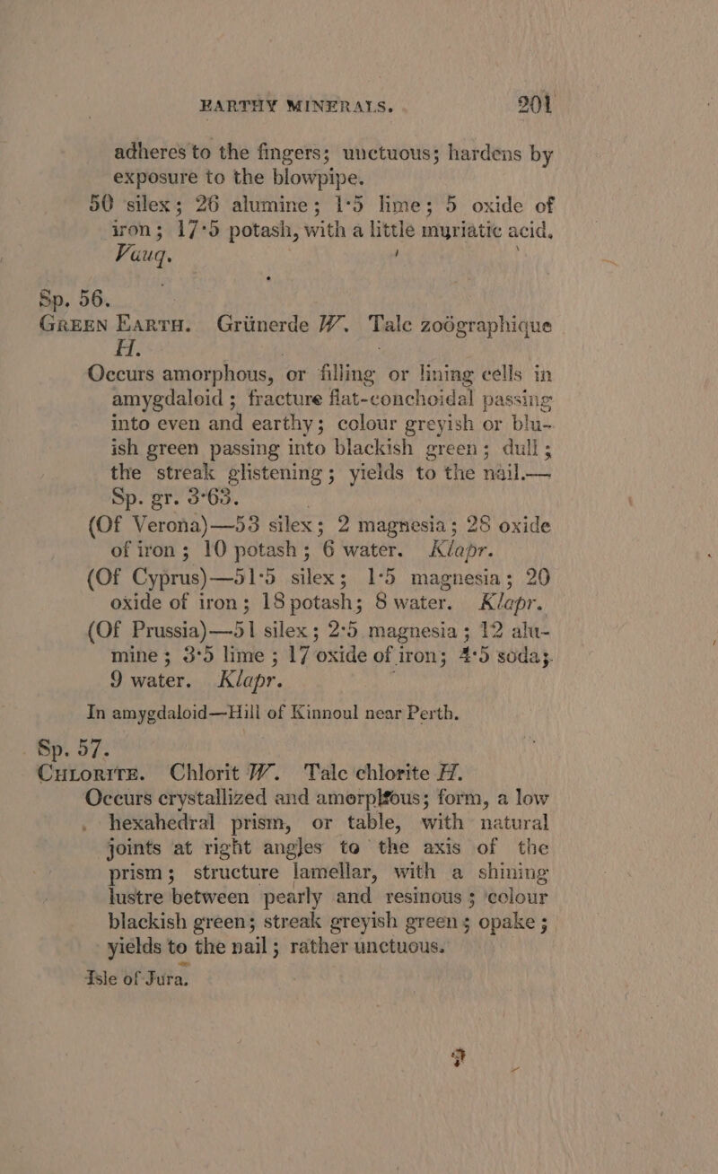 adheres to the fingers; unctuous; hardens by exposure to the blowpipe. 50 silex; 26 alumine; 1°5 lime; 5 oxide of iron ; 1755 potash, with a little myriatic acid, Vuuq. Se BO. GREEN Kartu. Griinerde W. Tale zodgraphique H. Occurs amorphous, or filling or lining cells in amygdaloid ; fracture flat-conchoidal passing into even and earthy; colour greyish or blu- ish green passing into blackish green; dull; the streak glistening; yields to the nail.— Sp. gr. 3°63. (Of Verona)—53 silex; 2 magnesia; 28 oxide of iron; 10 potash; 6 water. Kéapr. (Of Cyprus) —51°5 silex; 1°5 magnesia; 20 oxide of iron; 18potash; Swater. Klepr. (Of Prussia) —51 silex ; 2°5 magnesia; 12 alu- mine ; 3°5 lime ; 17 oxide of iron; 4:5 soda}. 9 water. Klapr. In amygdaloid—Hill of Kinnoul near Perth. Sp. 57. Coed: Chlorit W. Talc chlorite #7. Occurs crystallized and amorplfous; form, a low hexahedral prism, or table, with natural joints at right angles to the axis of the prism; structure lamellar, with a shining lustre between pearly and resinous ; ‘cclour blackish green; streak greyish green 5 opake ; yields to the nail; rather unctuous. Tsle of F ita.