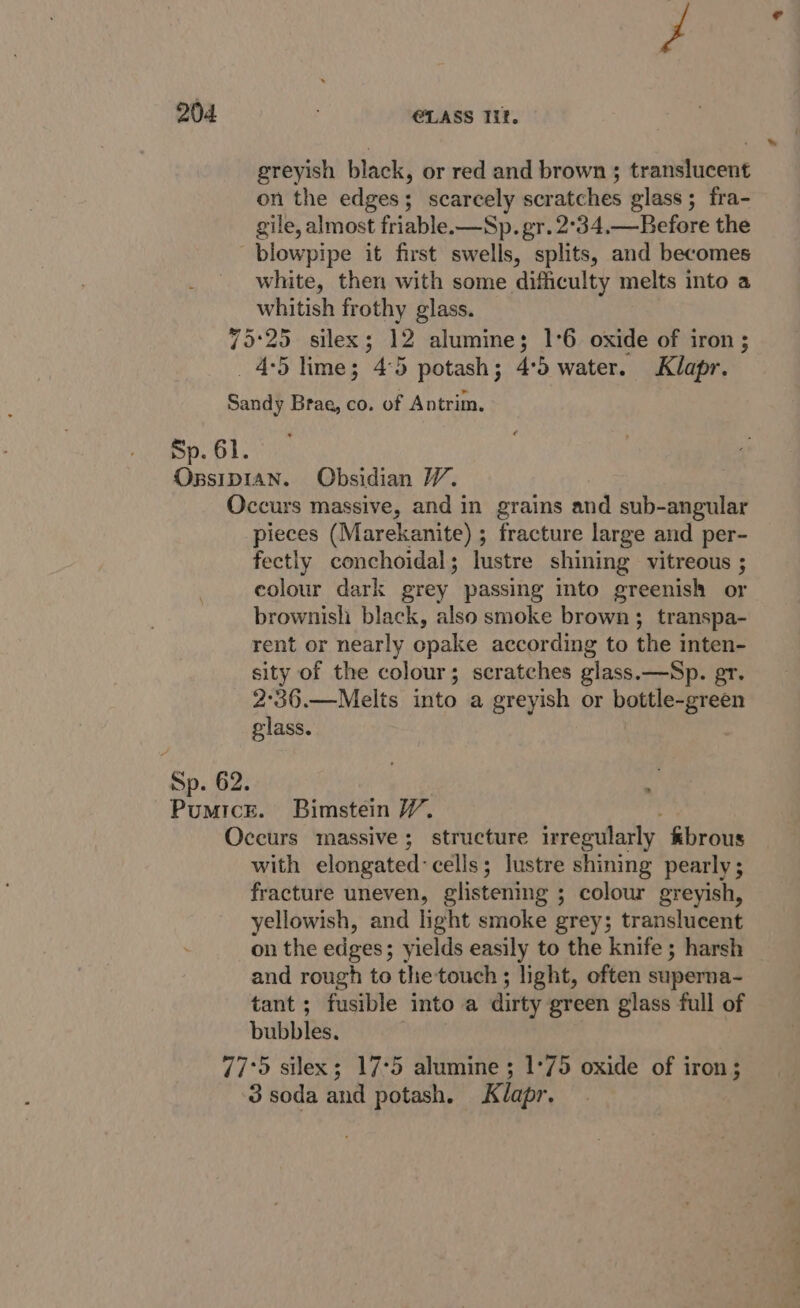 f greyish black, or red and brown ; translucent on the edges; scarcely scratches glass; fra- gile, almost friable.-—Sp. gr. 2°34,—Before the white, then with some difficulty melts into a whitish frothy glass. 4-5 lime; 4°5 potash; 4:5 water. Klapr. Sp. 61. OBSIDI Sp. 62. pieces (Marekanite) ; fracture large and per- fectly conchoidal; lustre shining vitreous ; colour dark grey passing into greenish or brownisli black, also smoke brown; transpa- rent or nearly opake according to the inten- sity of the colour; scratches glass.—Sp. gr. 2°36.—Melts into a greyish or bottle-green glass. 77 with elongated: cells; lustre shining pearly; fracture uneven, glistening ; colour greyish, yellowish, and light smoke grey; translucent on the edges; yields easily to the knife ; harsh and rough to the touch ; light, often superna- tant ; fusible into a dirty green glass full of bubbles. ‘5 silex; 17°5 alumine ; 1°75 oxide of iron; 3 soda and potash. Klapr.