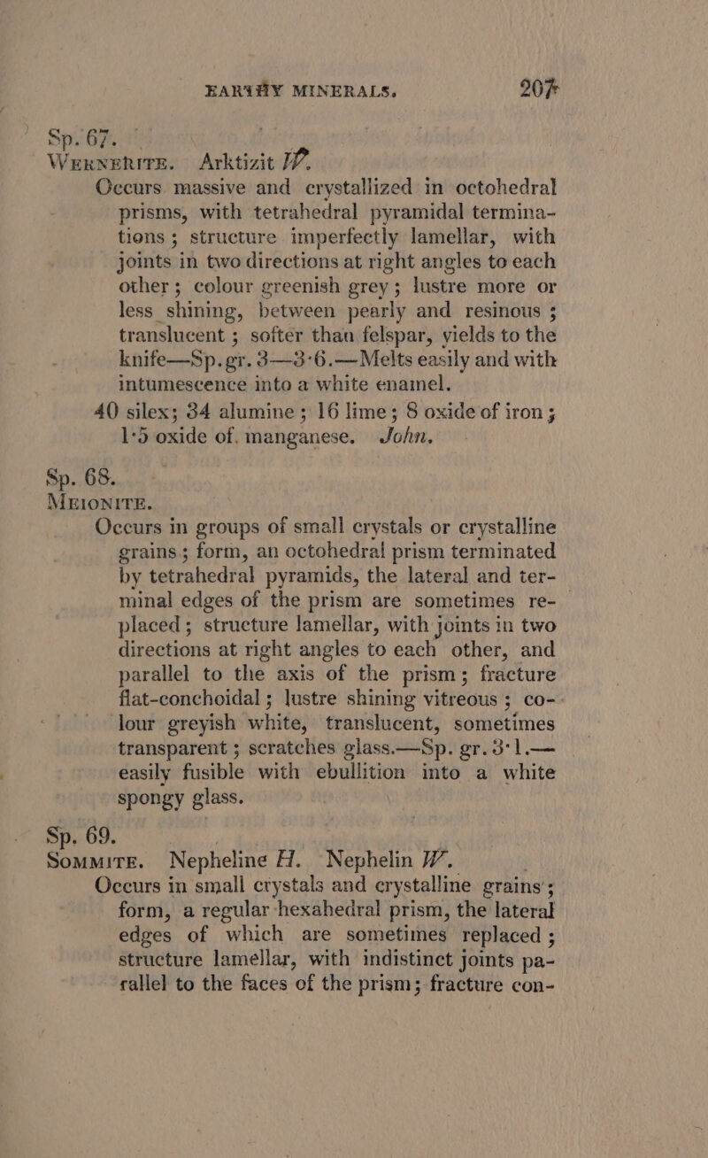 Sp. 67. at WexrnehitE. Arktizit WV. Occurs massive and crystallized in octohedral prisms, with tetrahedral pyramidal termina- tions ; structure imperfectly lamellar, with joints in two directions at right angles to each other ; colour greenish grey; lustre more or less shining, between pearly and resinous 5 translucent ; softer than felspar, yields to the knife—Sp. gr. 3—3-6.—Melts easily and with intumescence into a white enamel. 4() silex; 34 alumine ; 16 lime; 8 oxide of iron; 1:5 oxide of. manganese. Jo/v. Sp. 68. MEIONITE. Occurs in groups of small crystals or crystalline grains; form, an octohedral prism terminated by tetrahedral pyramids, the lateral and ter- minal edges of the prism are sometimes re-_ placed; structure lamellar, with joints in two directions at right angles to each other, and parallel to the axis of the prism; fracture flat-conchoidal ; lustre shining vitreous ; co-. lour greyish white, translucent, sometimes transparent 5 scratches glass.—Sp. gr. 3*1l.— easily fusible with ebullition into a white spongy glass. Sp. 69. SoMMITE. Nepheline H. Nephelin W. Occurs in small crystals and crystalline grains’; : form, a regular hexahedral prism, the lateral edges of which are sometimes replaced ; structure lamellar, with indistinct joints pa- rallel to the faces of the prism; fracture con-