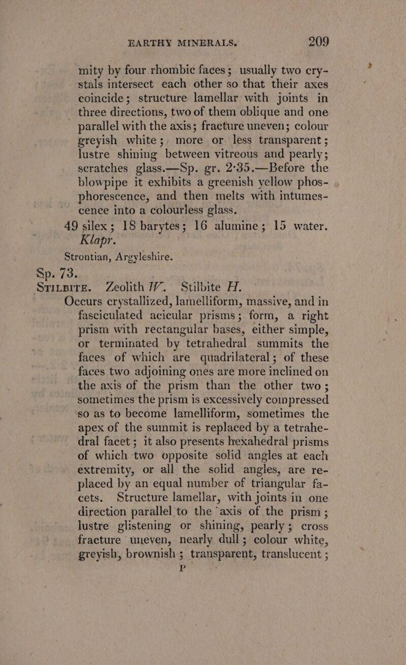 ‘mity by four rhombic faces; usually two cry- stals intersect each other so that their axes coincide; structure lamellar with joints in three directions, two of them oblique and one _ parallel with the axis; fracture uneven; colour greyish white; more or less transparent ; lustre shining between vitreous and pearly; scratches glass.—Sp. gr. 2°35.—Before the blowpipe it exhibits a greenish yellow phos- , phorescence, and then. melts with intumes- cence into a colourless glass. 49 silex; 18 barytes; 16 alumine; 15 water. Klapr. Strontian, Argyleshire. Sp. 73. Srivsire. Zeolith WV. Stilbite H. Occurs crystallized, lamelliform, massive, and in fasciculated acicular prisms; form, a right prism with rectangular bases, either simple, or terminated by tetrahedral summits the faces of which are quadrilateral; of these faces two adjoining ones are more inclined on the axis of the prism than the other two; sometimes the prism is excessively compressed so as to become lamelliform, sometimes the apex of the summit is replaced by a tetrahe- dral facet; it also presents hexahedral prisms of which two opposite solid angles at each extremity, or all the solid angles, are re- placed by an equal number of triangular fa- cets. Structure lamellar, with joints in one. direction parallel to the ‘axis of the prism ; lustre glistening or shining, pearly; cross fracture uneven, nearly dull; colour white, greyish, brownish ; transparent, translucent ; P