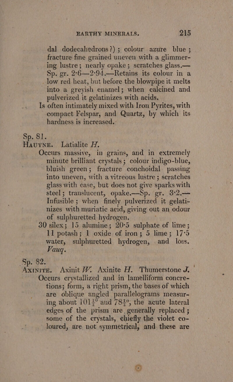 dal dodecahedrons?) ; colour azure blue ; fracture fine grained uneven with a glimmer- ing lustre; nearly opake; scratches glass.— Sp. gr. 2°6—2:94.—Retains its colour in a _ low red heat, but before the blowpipe it melts into a greyish enamel; when calcined and pulverized it gelatinizes with acids. Is often intimately mixed with Iron Pyrites, with compact Felspar, and Quartz, by which its hardness is increased. Sp. 81. Havyne. Latialite H. Occurs massive, in grains, and in extremely minute brilliant crystals; colour indigo-blue, bluish green; fracture conchoidal. passing into uneven, with a vitreous lustre ; scratches glass with ease, but does not give sparks with steel; translucent, opake.—Sp. gr. 3°2.— Infusible ; when finely pulverized it gelati- nizes with muriatic acid, giving out an odour of sulphuretted hydrogen. 30 silex; 15 alumine; 20:5 sulphate of lime ; 11 potash ; 1 oxide of iron; 5 lime; 17°5 water, sulphuretted hydrogen, and _ loss. Vauq. Sp. 82. Hart Axinit W. Axinite H. Thumerstone J, Occurs crystallized and in lamelliform concre- tions; form, a right prism, the bases of which are oblique angled parallelograms measur- ing about 1014° and 784°, the acute lateral edges of the prism are, generally replaced ; some of the crystals, chiefly the violet co- loured, are not symmetrical, and. these are