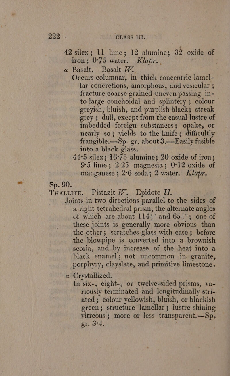 42 silex; 11 lime; 12 alumine; 32 oxide of iron; 0°75 water. Klapr.. . a Basalt. Basalt 1. Occurs columnar, in thick concentric lamel- lar concretions, amorphous, and vesicular ; fracture coarse grained uneven passing in- to large conchoidal and splintery ; colour greyish, bluish, and purplish black; streak grey ; dull, except from the casual lustre of imbedded foreign substances; opake, or nearly so; yields to the knife; difficultly frangible.—Sp. gr. about 3.—Easily fusible into a black glass. 44°5 silex; 16°75 alumine; 20 oxide of iron; 95 lime; 2:25 magnesia; 0°12 oxide of manganese ; 2°6 soda; 2 water. Klapr. 78 Sp. 90. : THALLITE. Pistazit VW. Epidote H. Joints in two directions parallel to the sides of a right tetrahedral prism, the alternate angles of which are about 1142° and 652°; one of these joints is generally more obvious than the other; scratches glass with ease ; before the blowpipe is converted into a brownish scoria, and by increase of the heat into a black enamel; not uncommon in. granite, porphyry, clayslate, and primitive limestone. a Crystallized. In six-, eight-, or twelve-sided prisms, va- riously terminated and longitudinally stri- ated; colour yellowish, bluish, or blackish green; structure lamellar; lustre shining vitreous ; more or less transparent.—Sp, gr. 3°4, ;