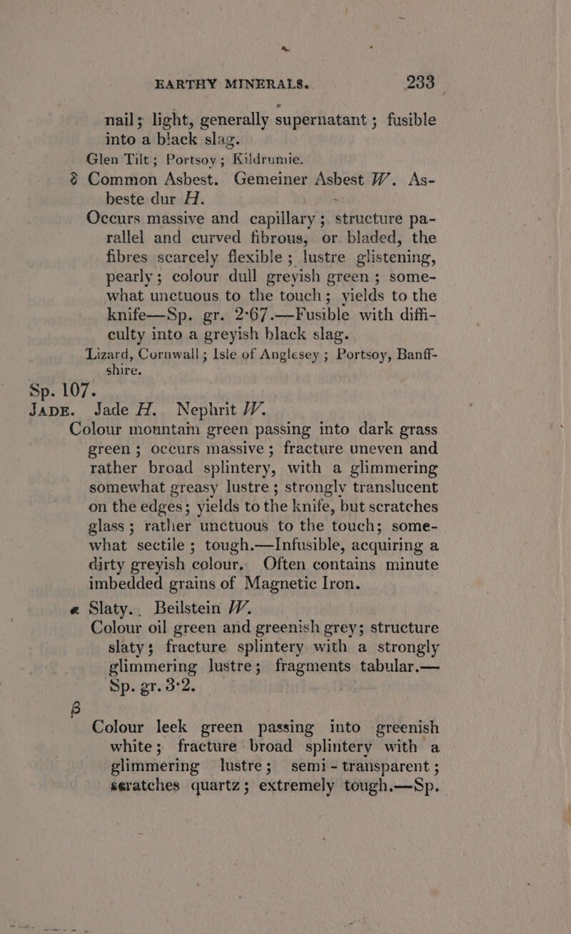 &gt;». EARTHY MINERALS. 233 nail; light, generally supernatant ; fusible into a black slag. Glen Tilt; Portsoy ; Kildrumie. § Common Asbest. Gemeiner ae W. As- beste dur H. Occurs massive and capillary; structure pa- rallel and curved fibrous, or bladed, the fibres scarcely flexible ; lustre glistening, pearly; colour dull greyish green ; some- what unctuous to the touch; yields to the knife—Sp. gr. 2°67. —Fusible with diffi- culty into a greyish black slag. Lizard, Cornwall; Isle of Anglesey ; Portsoy, Banff- shire. Sp. 107. JADE. Jade H. Nephrit WV. Colour mountam green passing into dark grass green ; occurs massive; fracture uneven and rather broad splintery, with a glimmering somewhat greasy lustre; strongly translucent on the edges; yields to the knife, but scratches glass; rather unctuous to the touch; some- what sectile ; tough.—lInfusible, acquiring a dirty greyish colour, Often contains minute imbedded grains of Magnetic Iron. e Slaty.. Beilstein WV. Colour oil green and greenish grey; structure slaty; fracture splintery with a strongly glimmering lustre; fragments tabular.— Sp. gr. 3°2. Colour leek green passing into greenish white; fracture broad splintery with a glimmering lustre; semi - transparent ; seratches quartz; extremely tough.—Sp.