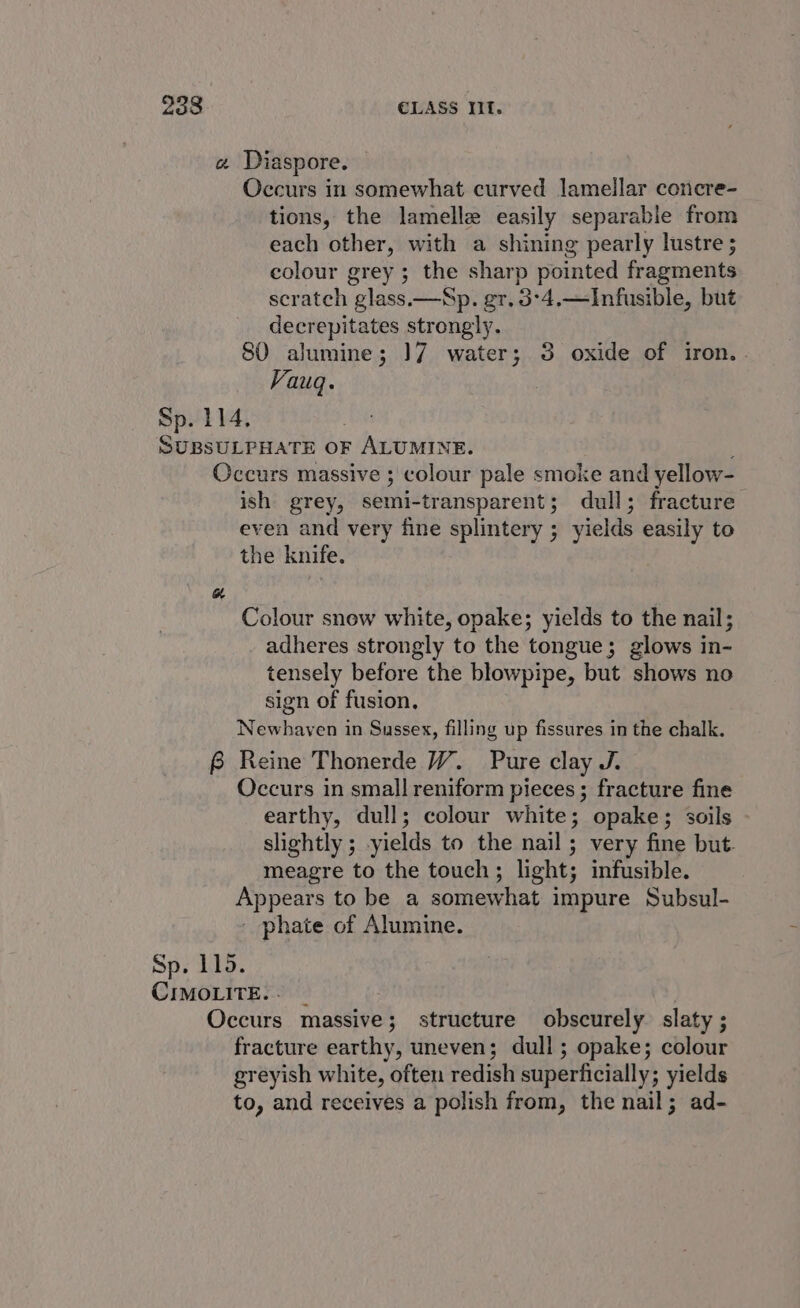 « Diaspore. Occurs in somewhat curved lamellar concre- tions, the lamelle easily separable from each other, with a shining pearly lustre ; colour grey ; the sharp pointed fragments scratch glass.—Sp. gr. 3°4.—Infusible, but decrepitates strongly. 80 alumine; ])7 water; 3 oxide of iron.. Vauq. Sp. 114. SUBSULPHATE OF ALUMINE. ; Occurs massive ; colour pale smoke and yellow- ish grey, semi-transparent; dull; fracture even and very fine splintery ; yields easily to the knife. aw Colour snew white, opake; yields to the nail; adheres strongly to the tongue; glows in- tensely before the blowpipe, but shows no sign of fusion. Newhaven in Sussex, filling up fissures in the chalk. B Reine Thonerde W. Pure clay J. Occurs in small reniform pieces ; fracture fine earthy, dull; colour white; opake; soils slightly ; yields to the nail; very fine but- meagre to the touch; light; infusible. Appears to be a somewhat impure Subsul- - phate of Alumine. Sp. 115. CIMOLITE.- | 2 Occurs massive; structure obscurely. slaty ; fracture earthy, uneven; dull; opake; colour greyish white, often redish superficially; yields to, and receives a polish from, the nail; ad-