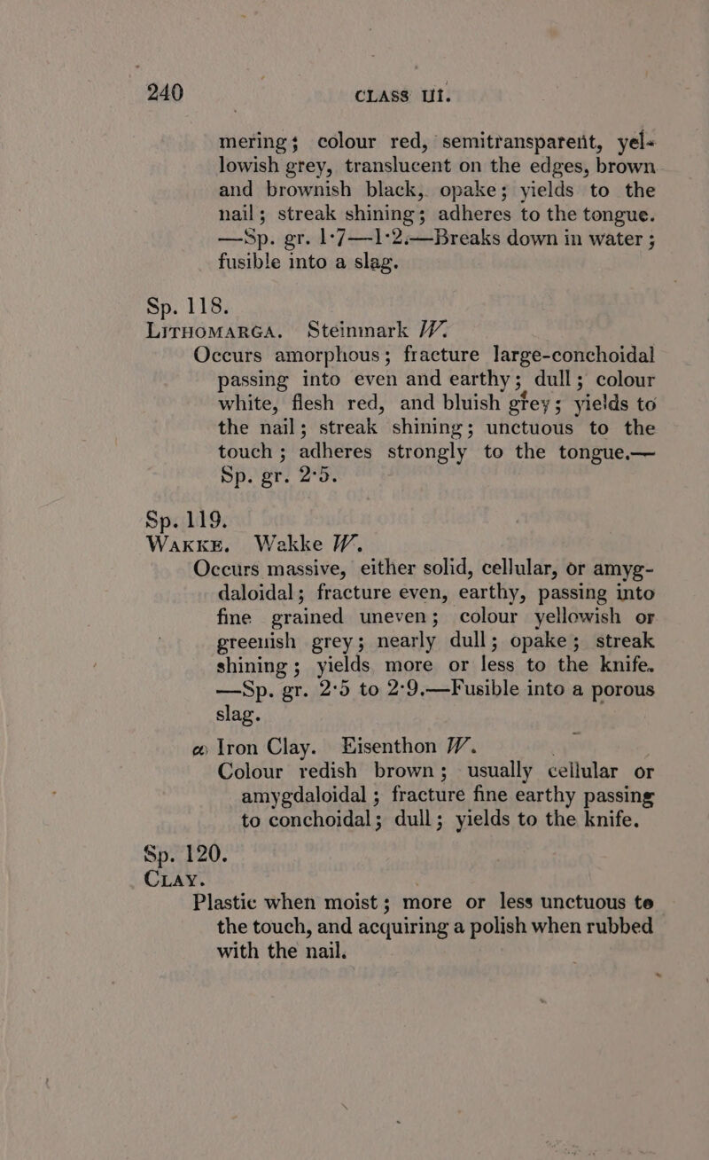 mering; colour red, semitransparent, yel- lowish grey, translucent on the edges, brown and brownish black, opake; yields to the nail; streak shining; adheres to the tongue. —Sp. gr. 1-7—1:2.—Breaks down in water ; fusible into a slag. Sp. 118. LirHomarGA. Steinmark WV. Occurs amorphous; fracture large-conchoidal passing into even and earthy 5. dull ; colour white, flesh red, and bluish gtey; yields to the nail ; streak shining; unctuous to the touch ; adheres strongly to the tongue.— Sp. gr. 2°5 Sp. 119. WakkE. Wakke WV. Occurs massive, either solid, cellular, or amyg- daloidal; fracture even, earthy, passing into fme grained uneven; colour yellowish or greenish grey; nearly dull; opake; streak shining; yields. more or less to the knife. —Sp. gr. 2°59 to 2°9,—Fusible into a porous slag. # Iron Clay. EHisenthon V. Colour redish brown; usually cellular or amygdaloidal ; fracture fine earthy passing to conchoidal; dull; yields to the knife. Sp. 120. CLAY. Plastic when moist; more or less unctuous te the touch, and acquiring a polish when rubbed with the nail.