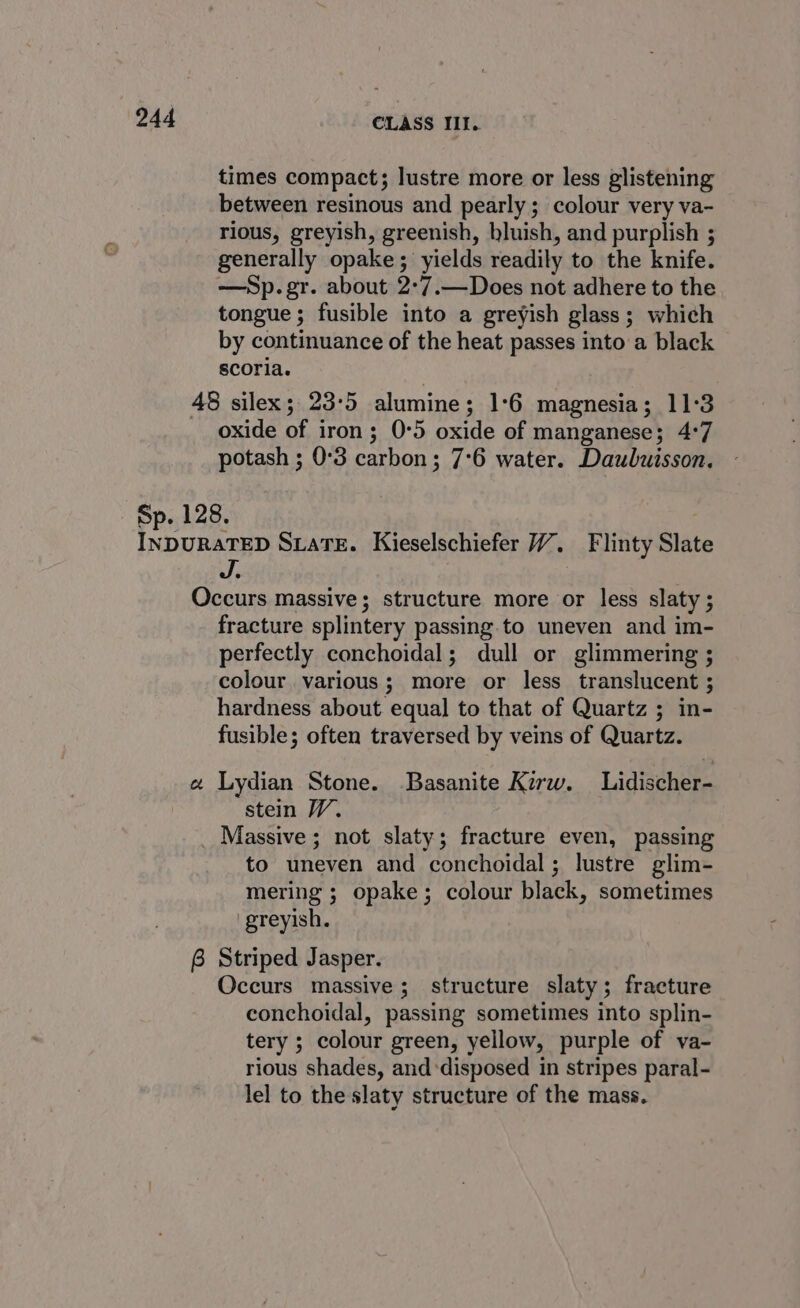 times compact; lustre more or less glistening between resinous and pearly; colour very va- rious, greyish, greenish, bluish, and purplish ; generally opake ; ‘yields readily to the knife. —Sp.gr. about 2°7.—Does not adhere to the tongue; fusible into a greyish glass; which by continuance of the heat passes into a black scoria. 48 silex; 23:5 alumine; 1:6 magnesia; 11:3 oxide of iron; 0:5 oxide of manganese; 4:7 potash ; 0°3 carbon; 7°6 water. Daubuisson. Sp. 128. Beene SLATE. Kieselschiefer 7”, Flinty Slate J. Occurs massive; structure more or less slaty ; fracture splintery passing.to uneven and im- perfectly conchoidal; dull or glimmering ; colour various; more or less translucent ; hardness about equal to that of Quartz ; in- fusible; often traversed by veins of Quartz. a Lydian Stone. Basanite Kirw. Lidischer- stein W. Massive ; not slaty; fracture even, passing to uneven and conchoidal; lustre glim- mering ; opake; colour black, sometimes greyish. 6 Striped Jasper. Occurs massive; structure slaty; fracture conchoidal, passing sometimes into splin- tery ; colour green, yellow, purple of va- rious shades, and ‘disposed in stripes paral- lel to the slaty structure of the mass.