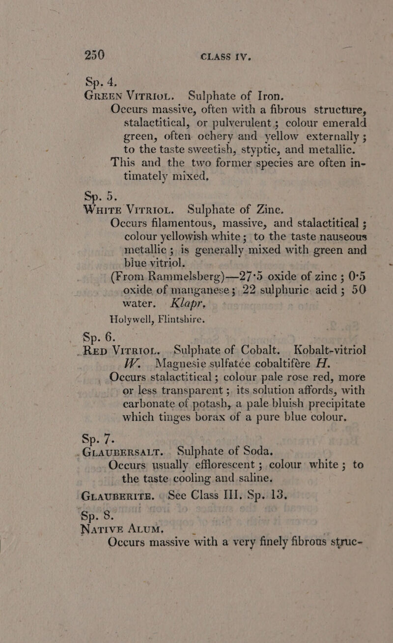 Sp. 4. GREEN Vitriot. Sulphate of Iron. Occurs massive, often with a fibrous structure, stalactitical, or pulverulent.; colour emerald green, often ochery and yellow externally ; to the taste sweetish, styptic, and metallic. This and the two former species are often in- timately mixed, Sp. 5. eae Virnion, Sulphate of Zine. Occurs filamentous, massive, and stalactitical ; colour yellowish white; to the taste nauseous metallic ; is generally mixed with green and biue vitriol. (From Rammelsberg)—27°5 oxide of zine ; 0°5 oxide of manganese 3.22 sulphuric. acid ; 50 water. Klapr, Holywell, Flintshire. _ Sp. 6. Rep Virrior. Sulphate of Cobalt. Kobalt-vitriol W. Maguesie sulfatée cobaltifére H. _ Occurs stalactitical ; colour pale rose red, more or less transparent ;. its solution affords, with carbonate of potash, a pale bluish precipitate which tinges borax of a pure blue colour. Sp. 7- .GLAUBERSALT. . Sulphate of Soda. Occurs usually efflorescent ; colour white ; to the taste cooling and saline. Guiaupenire. « See Class III. Sp. 13. Sp. 8. NativE ALUM. . Occurs massive with a very finely fibrous struc-