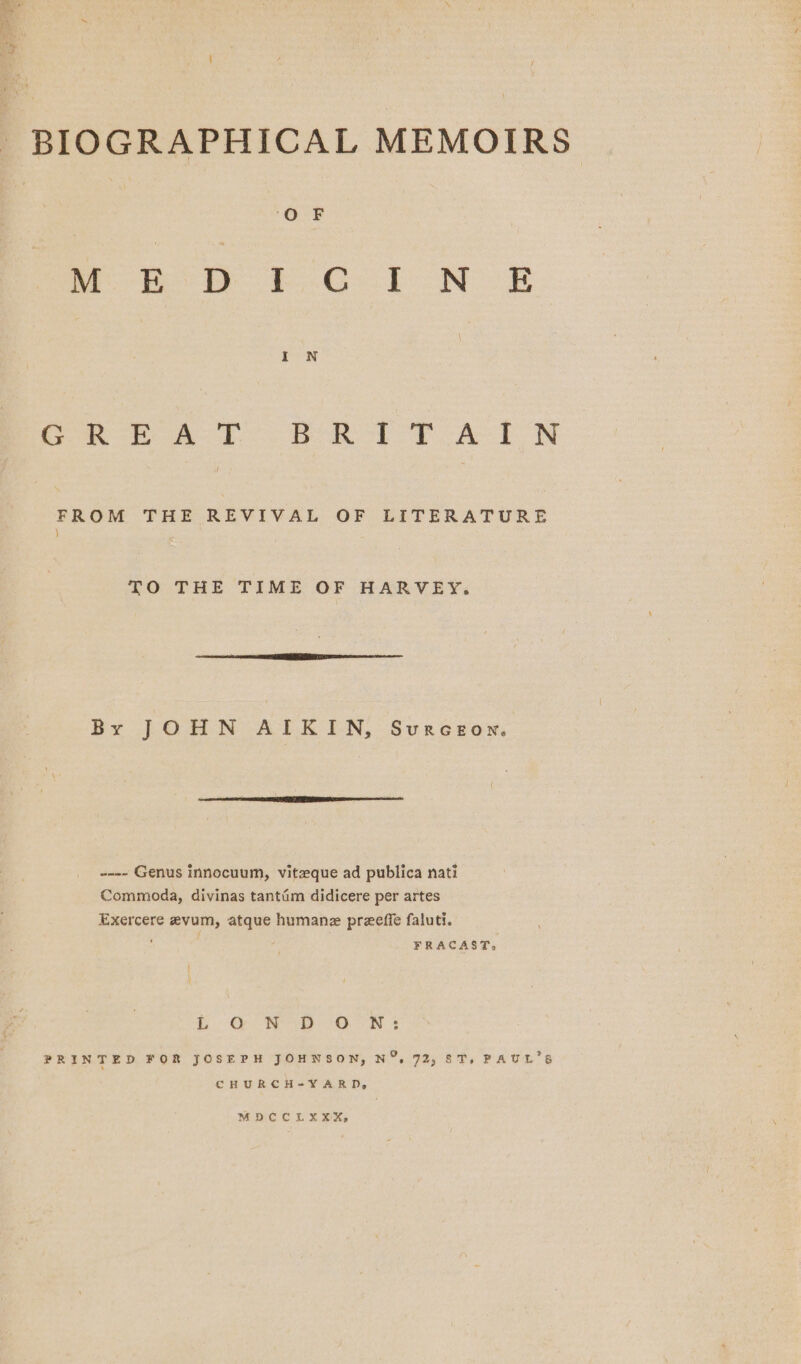 BIOGRAPHICAL MEMOIRS ‘OF Meo ie Fo Gb oN OE fone on A A EON FROM THE REVIVAL OF LITERATURE ) TO THE TIME OF HARVEY: By JOHN AIKIN, Svurceown. -~-- Genus innocuum, vitzque ad publica nati Commoda, divinas tantim didicere per artes Exercere evum, atque humane preeffe faluti. ' FRACAST, Or Rep: 78. Ns PRINTED FOR JOSEPH JOHNSON, N%, 72; ST, PAUL'S CHURCH-Y¥YARD, MDCCLXXX,