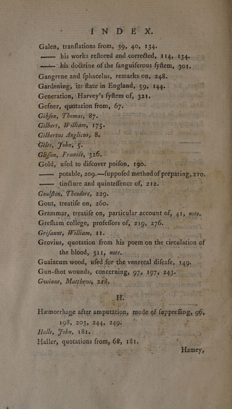 Galen, tranflations from, 39, 40, 134. — his works reftored and correéted, 114,134...) =&gt; his doéirine of the fanguiferous fyftem, 301, Gangrene and {phacelus, remarks. on, 248. Gardening, its ftate in England, 59; °144. Generation, \Harvey’s fyftem of, 321. Gefner, quotation from, 67. Gibfon, Thomas;'87.- Gilbert, Welliam, 175. Gilbertus ie 8. 4 108 a Giles, : Fobny f. ; Ly et eens Glhiffon, Francis, 326. MAINS ot Gold, ufed to difeover poifon, 190. ed * ? “ Coulftins Theodore, 229. Gout, treatife on, 260. Grammar, treatife on, particular account Me 41, note. Grefham college, profeffors of, 219, 270i.2 Grifaunt, William, 1. | . ; Grovius, quotation from his poem on | the. circulation of the blood, 311, zote. Guaiacum wood, ufed for the venereal difeafe, 149. Gun-fhot wounds, capcerning 97» 1973 243+ Gwinne, Matthews 278, Hemorrhage after amputation, mode of fappreting, 96&gt; 3 _ 1985 203, 244, 249) hi eS Halle, Fohu, 181.7. , a hak abi Haller, quotations from,.68, 181. = a / a 7 J . —_s. __ eee Pe eee ~ ee ee ee, ee ee ee ae en ee Cae ‘ ol Oe