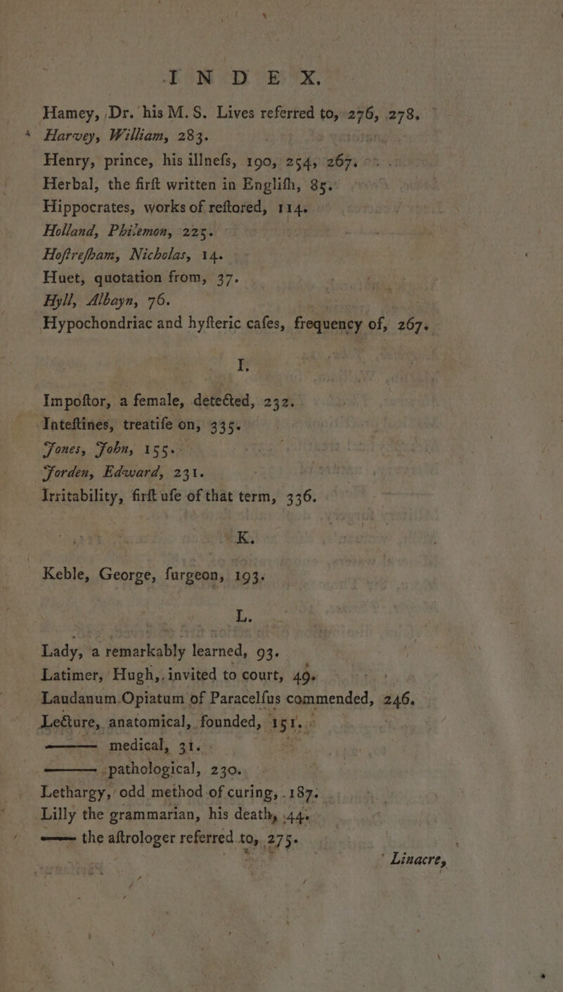 Eh ON DOB, Hamey, Dr. his M.S. Lives referred to, sb 2735.1 Harvey, William, 283. Henry, prince, his illnefs, 190, 254, er Herbal, the firft written in Englifh, 85. Hippocrates, works of reftored, 114. Holland, Philemon, 225. | Hoftrefobam, Nicholas, 14. Huet, quotation from, 37. Hyll, Albayn, 76. Hypochondriac and hyfteric cafes, frequency of, Bos I, Impoftor, a female, detected, 232. Tateftines, treatife on, 335. Fones, Fobn, 155.- Jorden, Edward, 231. Irritability, firft ufe of that term, 6 , K, | Keble, George, fargeon, 193. L. Lady, a Seoattie i Maries, 93. Latimer, Hugh,. invited to court, 49. Laudanum.Opiatum of Paracelfus Rpeended: 246. Legture, anatomical, founded, 5Ts, — medical, 31. _ : Eothctyeal, 230. Lelharey odd method of curing, . 187. Lilly the grammarian, his death, . Ade -— the aftrologer referred.to, 275. | . ee ' Linacre,