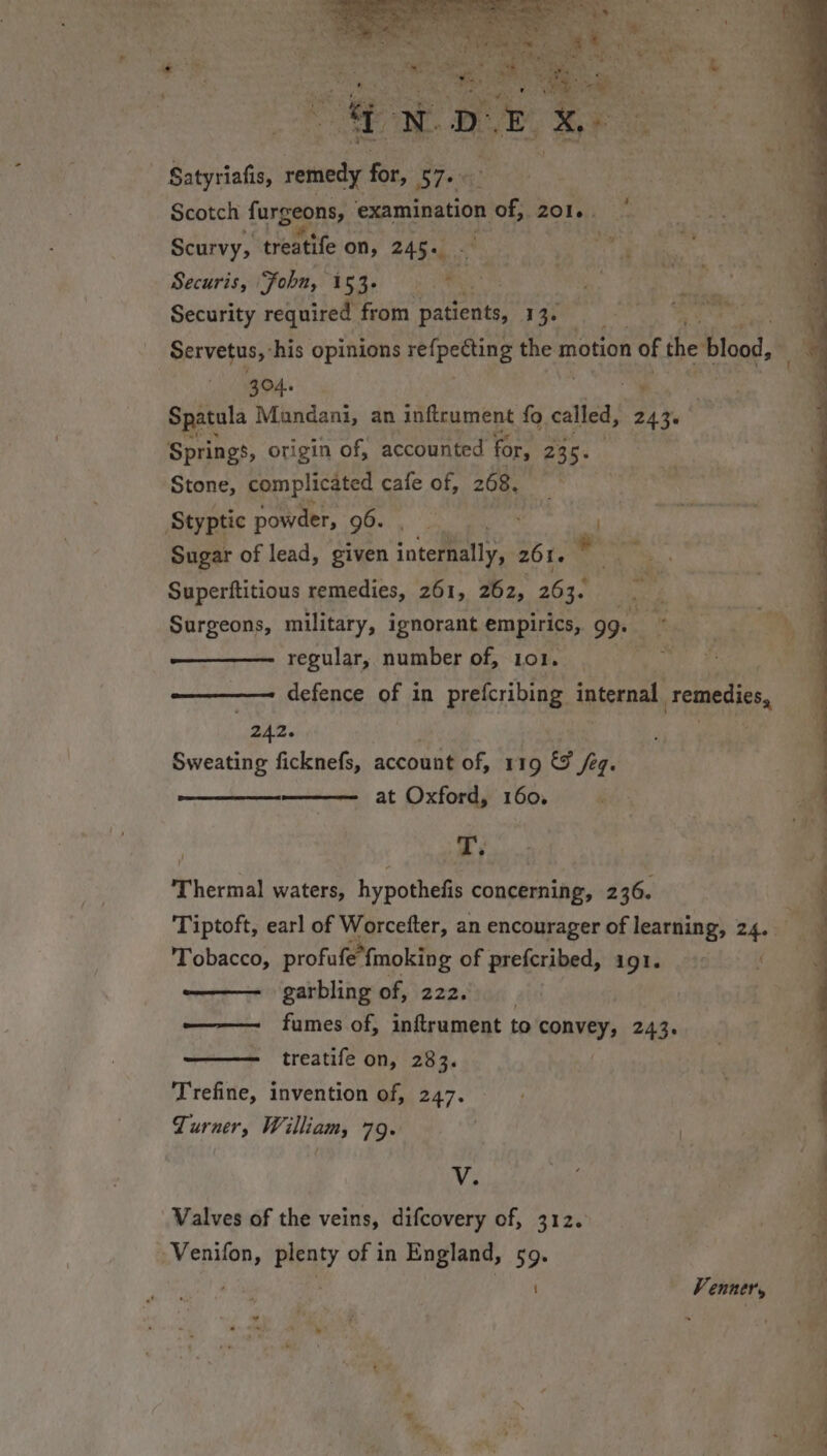 7m, Satyriafis, ise 4 Sot! Scotch furgeons, examination ei 2016. Scurvy, treatife on, 245. - Securis, ‘Fobn, 153.» .* : a Security required from pene 13. . Servetus,: his opinions refpeéting the motion of the blood, 304. - Spatula Mundani, an inftrument fo called, 243. Springs, origin of, accounted for, Zac. Stone, complicated cafe of, 268. Sugar of lead, given ioteflallys: 2616 -: ” Superftitious remedies, 261, 262, 263. ry Surgeons, military, ignorant empirics, gg. e regular, number of, 101. ———— defence of in prefcribing internal, remedies, 242. wee Sweating ficknefs, account of, 119 &amp; Seq: at Oxford, 160, y Thermal waters, hypothefis concerning, 236. Tiptoft, earl of Warcelter, an encourager of learning, 24. Tobacco, profufe” fmoking of prefcribed, igl. —— garbling of, 222. —— fumes of, inftrument to i taihids 243 —— treatife on, 283. Trefine, invention of, 247, Turner, William, 79. V. Valves of the veins, difcovery of, 312. Venner,