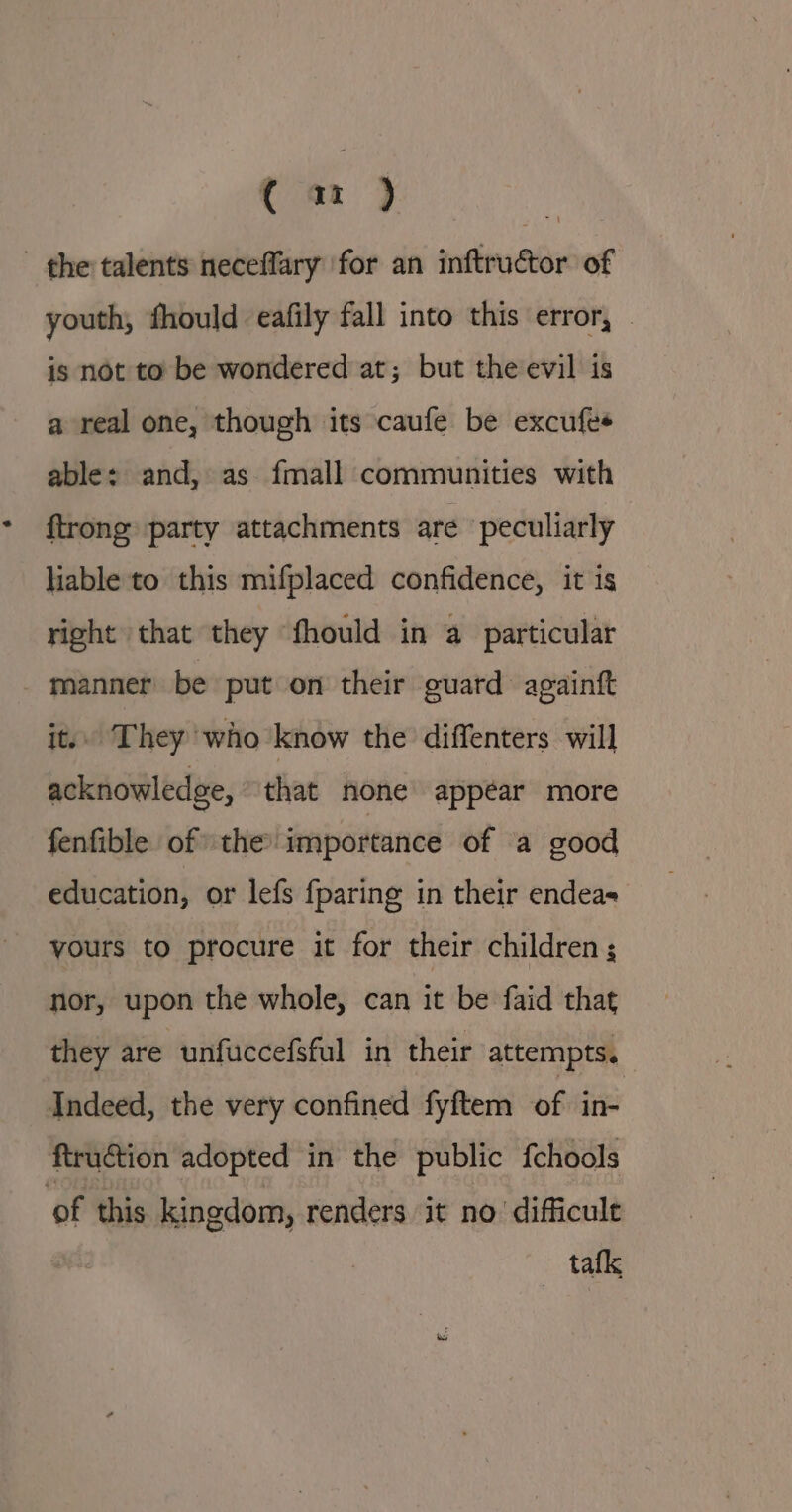 € a ) the talents necefflary for an inftructor of youth, fhould eafily fall into this error, — is not to be wondered at; but the evil is a real one, though its caufe be excufes able: and, as. fmall communities with {trong party attachments are peculiarly liable to this mifplaced confidence, it is right that they fhould in a particular manner be put on their guard againft it.. They who know the diffenters will acknowledge, that none appéar more fenfible of the importance of ‘a good education, or lefs {paring in their endeas yours to procure it for their children; nor, upon the whole, can it be faid that they are unfuccefsful in their attempts. Indeed, the very confined fyftem of in- ftru€tion adopted in the public fchools of this kingdom, renders it no difficult tafk