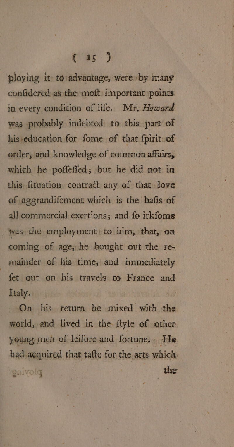 ( 45 ) ploying it to advantage, were by many confidered as the moft: important points in every condition of life. Mr. Howard was probably indebted to this part of | his-education for fome of that fpirit- of order, and knowledge of common affairs, which he poffeffed; but he did not in this fituation contract any of that love of agerandifement which is the bafis of all commercial exertions; and fo irkfome _ Was the empleyment to him, that, on : coming of age, he bought out the re- mainder of his time, and immediately | fet out on his travels to France and Italy. | | ‘On his return he mixed with the world, and lived in the ftyle of other young men of leifure and fortune. : He had acquired that tafte for the. arts which, r 24ph * &amp;