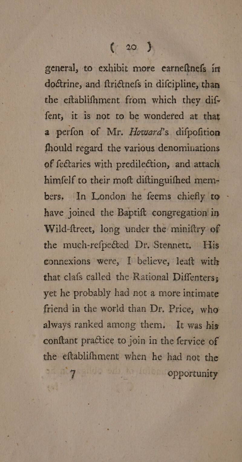 general, to exhibit more earneftnefs in doétrine, and ftri€tnefs in difcipline, than the eitablifhment from which they dif- fent, it is not to be wondered at that a perfon of Mr. Howard’s difpofition fhould regard the various denominations of fe&amp;taries with predilection, and attach, himfelf to their moft diftinguifhed mem- bers, In London he feems chiefly to - have joined the Baptift congregation’ in Wild-ftreet, long under the miniftry of the much-refpeéted Dr. Stennett. His connexions were, I believe, leaft with that clafs called the Rational Diffenters; yet he probably had not a more intimate friend in the world than Dr. Price, who always ranked among them. It was his conftant practice to join in the fervice of the eftablifhment when he had not the Ng &gt; OH), opportunity