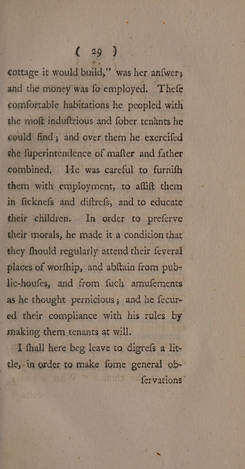 | { 29 ) €ottage it would build,” was her anfwer; and the money was fo'employed. Thefe comfortable habitations he peopled with the moft induftrious and fober tenants he could find; and over them he exercifed the fuperintendence of mafter and father combined, He was careful to furnith them with employment, to affift them in ficknefs and diftrefs, and to educate their children. In order to preferve their morals, he made it a condition that’ they fhould regularly attend their feveral places of worfhip, and abftain from pub- lic-houfes, and from fuch amufements as he thought pernicious; and he fecur- ed their compliance with his rules by making them tenants at will. I thall here beg leave to digrefs a lit- tle,-in order to make fome general ob- . fervations