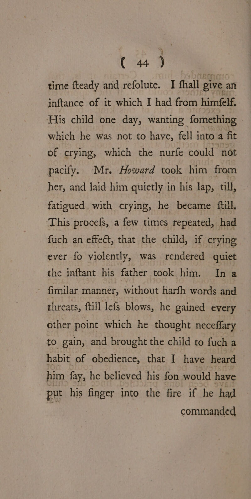 ra. 3 time fteady and refolute. I fhall give an inftance of it which I had from himfelf. His child one day, wanting fomething ~ which he was not to have, fell into a fit of crying, which the nurfe could not pacify. Mr. Howard took him from her, and laid him quietly in his lap, till, fatigued. with crying, he became fill. This procefs, a few times repeated, had fuch an effect, that the child, if crying ever fo violently, was rendered quiet the inftant his father took him. In a fimilar manner, without harfh words and threats, ftill lefs blows, he gained every other point which he thought neceffary to gain, and brought the child to fuch a habit of obedience, that I have heard him fay, he believed his fon would have put his finger into the fire if he had commanded