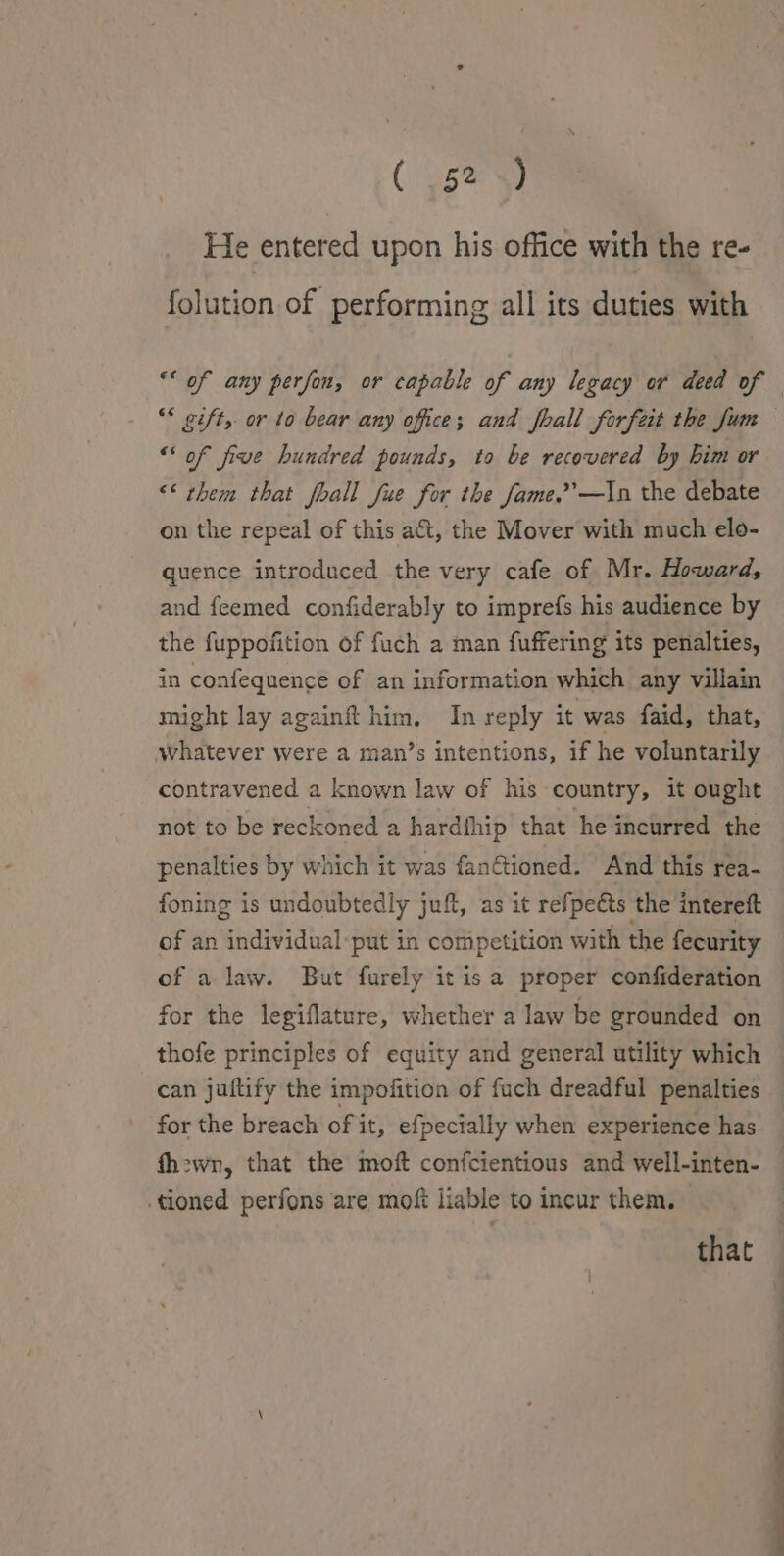 He entered upon his office with the re- folution of performing all its duties with ** of any perfon, or capable of any legacy or deed of “* gift, or to bear any office; and fhall forfeit the Jum “‘ of five hundred pounds, to be recovered by him or &lt;&lt; them that fhall fue for the fame.’’—In the debate on the repeal of this at, the Mover with much elo- quence introduced the very cafe of Mr. Howard, and feemed confiderably to imprefs his audience by the fuppofition of fuch a man fuffering its penalties, in confequence of an information which any villain might lay againft him, In reply it was faid, that, whatever were a man’s intentions, if he voluntarily contravened a known law of his country, it ought not to be reckoned a hardfhip that he incurred. the penalties by which it was fan@ioned. And this rea- foning is undoubtedly juft, as it refpects the intereft of an individual-put in competition with the fecurity of a law. But furely it isa proper confideration for the legiflature, whether a law be grounded on thofe principles of equity and general utility which for the breach of it, efpecially when experience has tioned perfons are moft liable to incur them. that a