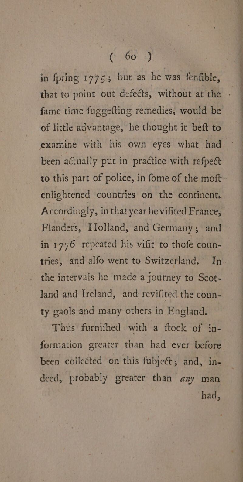 (Pe) in fpring 1775; but as he was fenfible, that to point out defects, without at the fame time fuggefting remedies, would be of little advantage, he thought it beft to examine with his own eyes what had been actually put in practice with refpect enlightened countries on the continent. Accordingly, in that year he vifited France, Flanders, Holland, and Germany; and in 1776 repeated his vifit to thofe coun- the intervals he made a journey to Scot- land and Ireland, and revifited the coun- ty gaols and many others in England. | Thus furnifhed with a ftock of in- formation greater than had ever before been collected on this fubject; and, in- deed, probably greater than amy man had, Ee