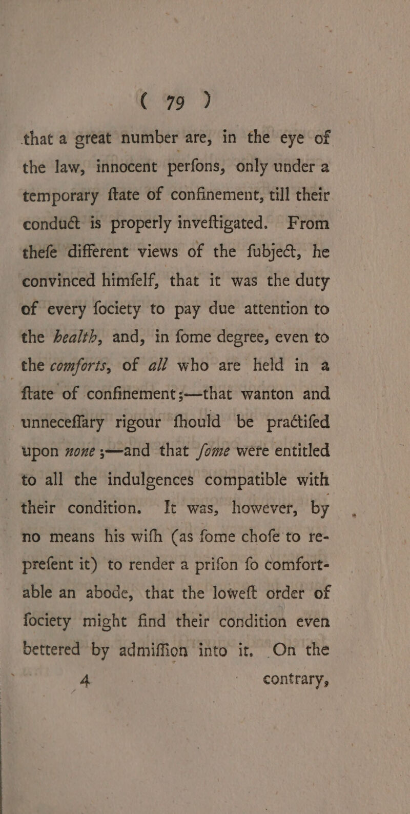 ( % ) that a great number are, in the eye of the law, innocent perfons, only under a temporary ftate of confinement, till their conduct is properly inveftigated. From thefe different views of the fubje&amp;t, he convinced himéfelf, ‘that it was the duty of every fociety to pay due attention to the health, and, in fome degree, even to the comforts, of ali who are held in a tate of confinement ;—that wanton and unneceflary rigour fhould be praétifed upon zone ;—and that /ome were entitled to all the indulgences compatible with their condition. It was, however, by no means his wifh (as fome chofe to re- prefent it) to render a prifon fo comfort- able an abode, that the loweft order of fociety might find their condition even bettered by admiffion into it, On the 4 | contrary,