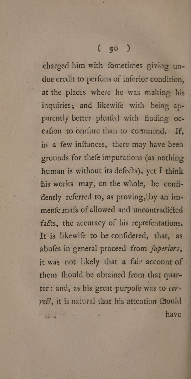 { go“) charged him with fometimes giving un- due credit to perfons of inferior condition, at the places where he was making his inquiries; and likewife with being ap- parently better pleafed with finding oc- cafion to cenfure than to commend. If, in a few inftances, there may have been grounds for thefe imputations (as nothing human is without its defects), yet I think his works may, on the whole, be confi- dently referred to, as proving, by an im- menfe mafs of allowed and uncontradiéted faéts, the accuracy of his reprefentations. Tt is likewife to be confidered, that, as abufes in general proceed from /uperiors, it was not likely that a fair account of | them fhould be obtained from that quar- ter: and, as his great purpofe was to cor- yee, it is natural that his attention fhould | have ge