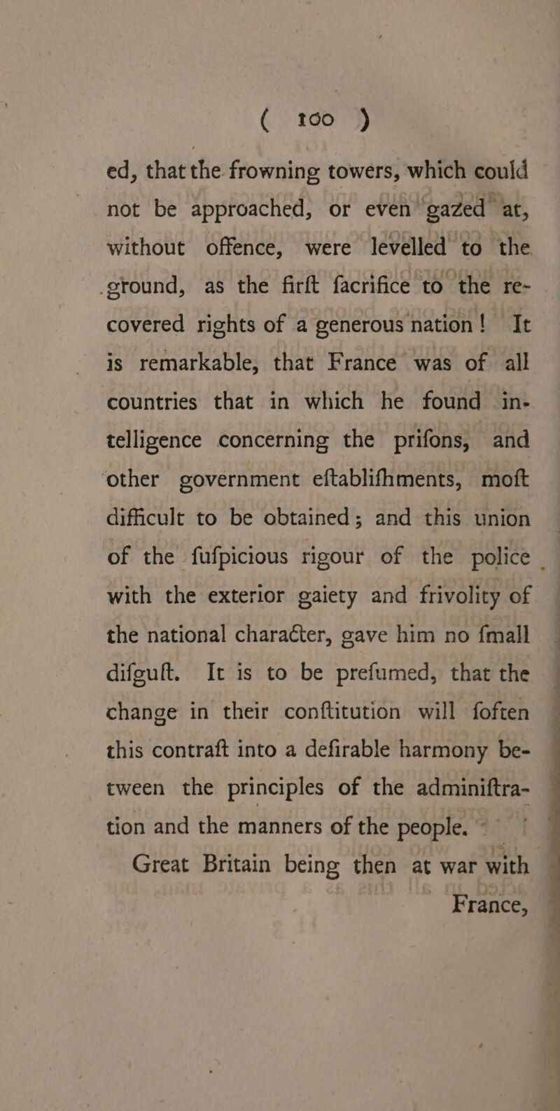 ( 160 j) ed, that the frowning towers, which could not be approached, or even ‘gazed at, without offence, were levelled to the ground, as the firft facrifice to the re- covered rights of a generous nation! It is remarkable, that France was of all countries that in which he found in- telligence concerning the prifons, and other government eftablifhments, moft dificult to be obtained; and this union of the fufpicious rigour of the police _ with the exterior gaiety and frivolity of the national character, gave him no fmall difeuft. It is to be prefumed, that the change in their conftitution will foften this contraft into a defirable harmony be- tween the principles of the adminiftra- tion and the manners of the people. © f Great Britain being then at war with — France,