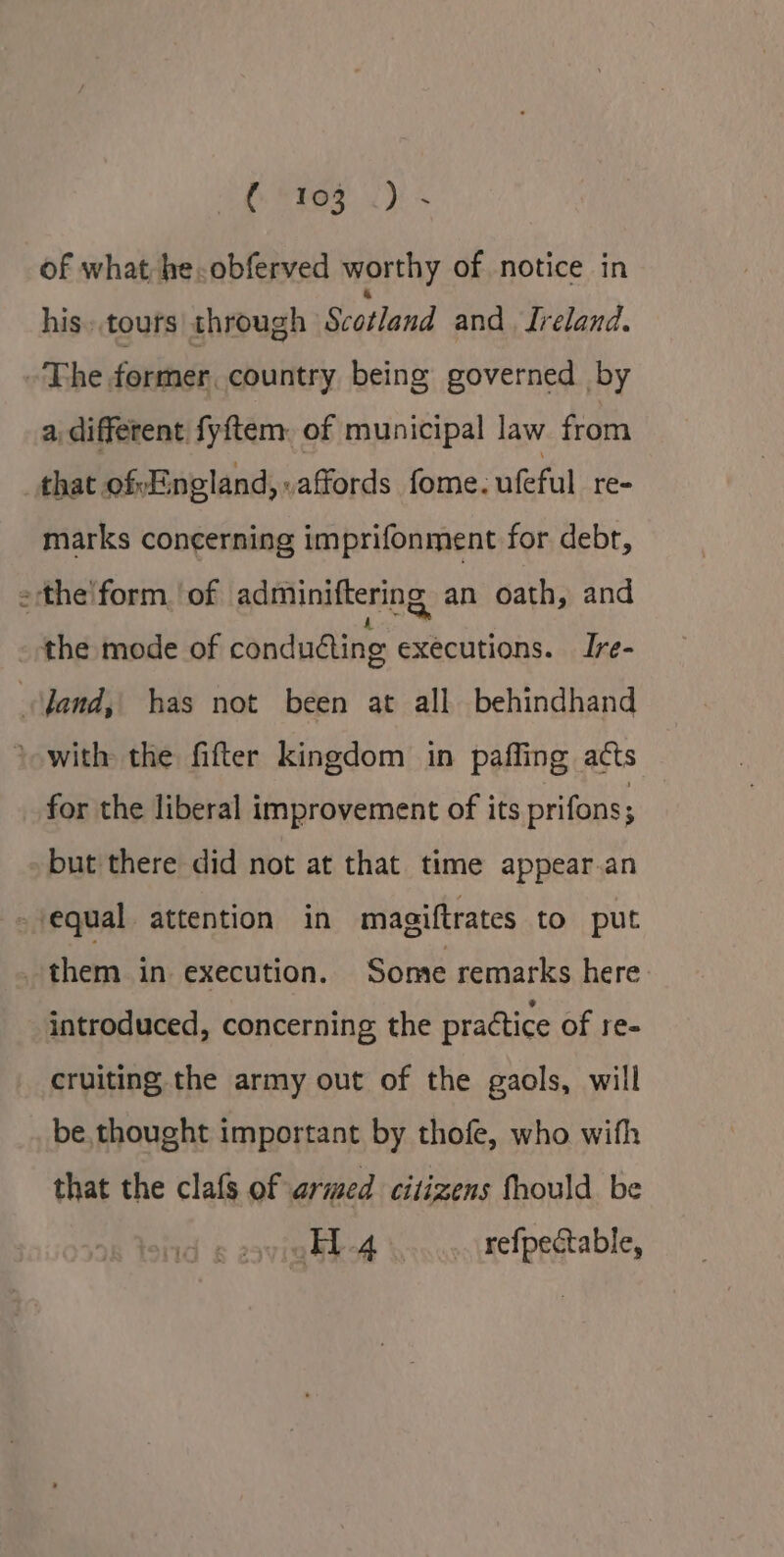 of what he.obferved worthy of notice in his. touts through Scotland and . Ireland. ~The former, country being governed by a different fyftem. of municipal law from that ofvEngland, affords fome. ufeful re- marks concerning imprifonment for debt, = the'form. of adminiftering an oath, and the mode of conducting executions. Ire- jand, has not been at all behindhand * with the fifter kingdom in paffing acts for the liberal improvement of its prifons; but there did not at that time appear.an equal attention in magiftrates to put _ them in execution. Some remarks here introduced, concerning, the practice of re- cruiting the army out of the gaols, will be thought important by thofe, who with that the clafs of armed citizens fhould be 4 refpectable,