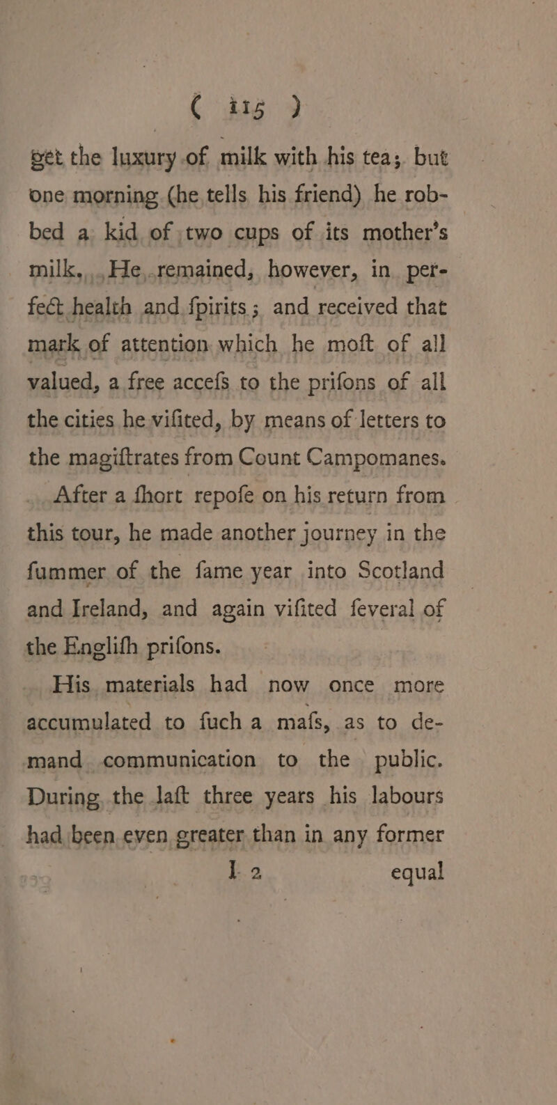 C ing ) get the luxury of milk with his tea; but one morning (he tells his friend) he rob- bed a kid of two cups of its mother’s milk, .He,.remained, however, in. per- fect health and. fpirits ; and received that mark of attention which he moft of all valued, a free accefs to the prifons of all the cities he vifited, by means of letters to the magiftrates from Count Campomanes. After a fhort repofe on his return from this tour, he made another journey in the fummer of the fame year into Scotland and Ireland, and again vifited feveral of the Englifh prifons. | His. materials had now once more accumulated to fuch a mats, as to de- mand communication to the public. During, the laft three years his labours had been even greater than in any former