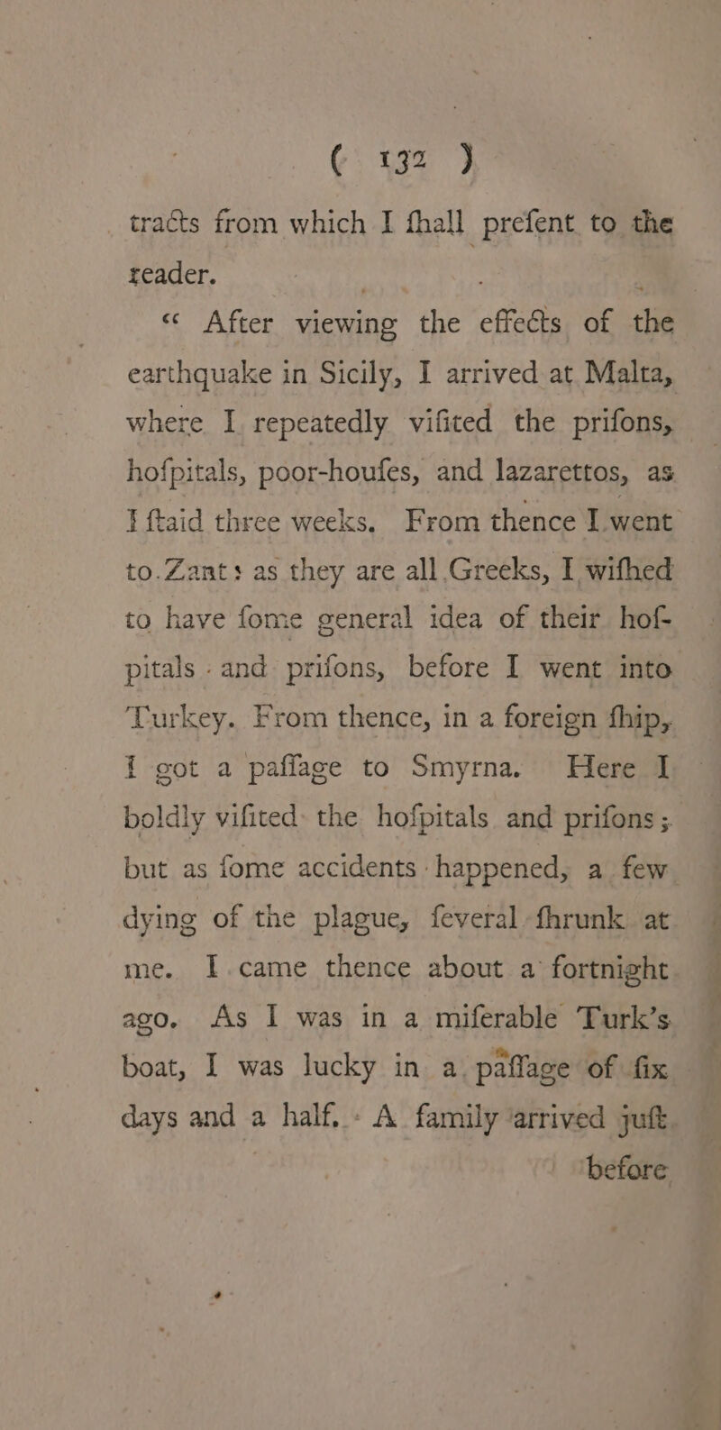 tracts from which I fhall prefent. to the reader. «¢ After viewing the effects of the earthquake in Sicily, I arrived at. Malta, where I repeatedly vifited the prifons, hofpitals, poor-houfes, and lazarettos, as I ftaid three weeks, From thence I went to.Zants as they are all Greeks, I wifhed to have fome general idea of their hof- pitals and prifons, before I went into Turkey. From thence, in a foreign fhip, i got a paflage to Smyrna. Here I boldly vifited: the hofpitals and prifons ; but as fome accidents happened, a few dying of the plague, feveral fhrunk at me. lI.came thence about a fortnight boat, I was lucky in a. paffage of fix f 4