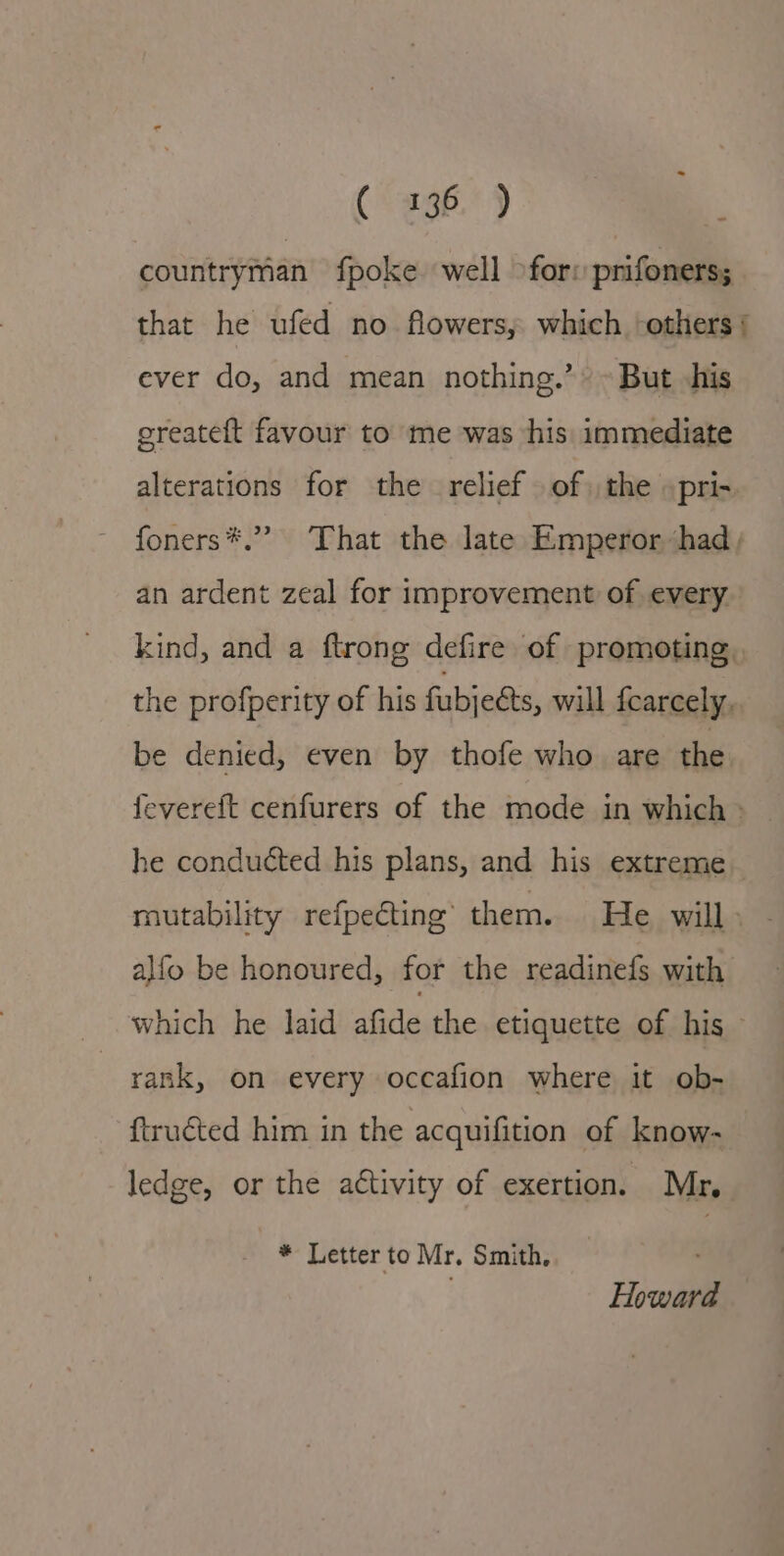 (- -ag6.° ) countryman fpoke well &gt;for: prifoners; that he ufed no flowers, which ‘others ¢ ever do, and mean nothing.’ ~ But his ereateft favour to me was his immediate alterations for the relief of the »pri- foners*.” That the late Emperor ‘had, an ardent zeal for improvement of every kind, and a ftrong defire of promoting, the profperity of his fubje&amp;ts, will fcarcely. be denied, even by thofe who are the fevereft cenfurers of the mode in which - he conducted his plans, and his extreme mutability refpecting them. He will» - alfo be honoured, for the readinefs with which he laid jan the etiquette of his rank, on every occafion where it ob- ftructed him in the acquifition of know- ledge, or the aétivity of exertion. Mr, * Letter to Mr. Smith, Howard