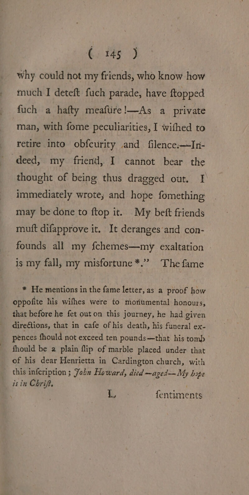 why could hot my friends, who know how much I deteft fuch parade, have ftopped fuch a hafty meaftire!—As a_ private ‘man, with fome peculiarities, I wifhed to retire into obfcurity and filence:—Ini- deed, my friend, I cannot bear the thought of being thus dragged out. I immediately wrote; and hope fomething may be done to ftop it. My beft friends muft difapprove it. It deranges‘and con- founds all my fchemes—my exaltation is my fall, my misfortune *.” The fame * He mentions in the fame letter, as a proof how oppofite his wifhes were to moritmental honours, _ that before he fet out on this journey, he had given direQions, that in cafe of his death, his funeral ex- pences fhould not exceed ten pounds—that his tomb — fhould be a plain flip of marble placed under that of his dear Henrietta in Cardington church, with _ this infeription ; John Howard, died —aged—My hope is in Chrif. . | | L fentiments