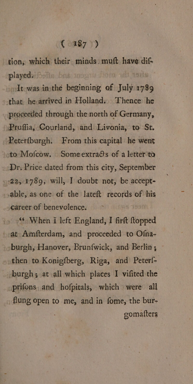 € 487 &gt;) tion, which their minds. muft have dif played. oIt-was-inithé beginning of Subj 1789 that he:arrived in Holland. Thence he proceeded through the north of Germany, Proffia, Courland, and: Livonia, to St. | Peterfburgh. From this capital he went to Mofcow. Someextra¢ts of a letter ta ‘Dr. Price dated from this city, September 1225 4789, will, I doubt not, be accept- sable, as.one of the lateft records of his career of benevolence. “6 When i left England, I firft bibl -at Amfterdam, and proceeded to Ofna- -burgh, Hanover, Brunfwick, and Berlin; ~ . then to Konigfberg, Riga, and Peterf- burgh; at all which places 1 vifited the prifons, and hofpitals, which were’ all _ flung open to me, and in fome, the bur- gomafters