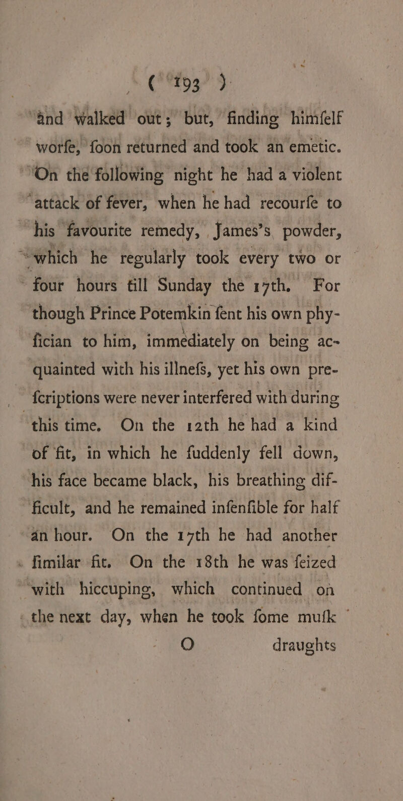 (193° ). “and walked out; but, finding himéelf worfe, foon returned and took an emetic. “On the following night he had a violent “attack of fever, when he had recourfe to his favourite remedy, _James’s, powder, “which he regularly took every two or — four hours fill Sunday the 17th, For though Prince Potemkin fent his own phy- fician to him, immediately on being ac~ quainted with his illnefs, yet his own pre- {criptions were never interfered with during ‘this time. On the 12th he had a kind of fit, in which he fuddenly fell down, his face became black, his breathing dif- “ficult, and he remained infenfible for half an hour. On the 17th he had another » fimilar fit. On the 18th he was feized ‘with hiccuping, which continued on the next day, when he took fome mutk - O draughts