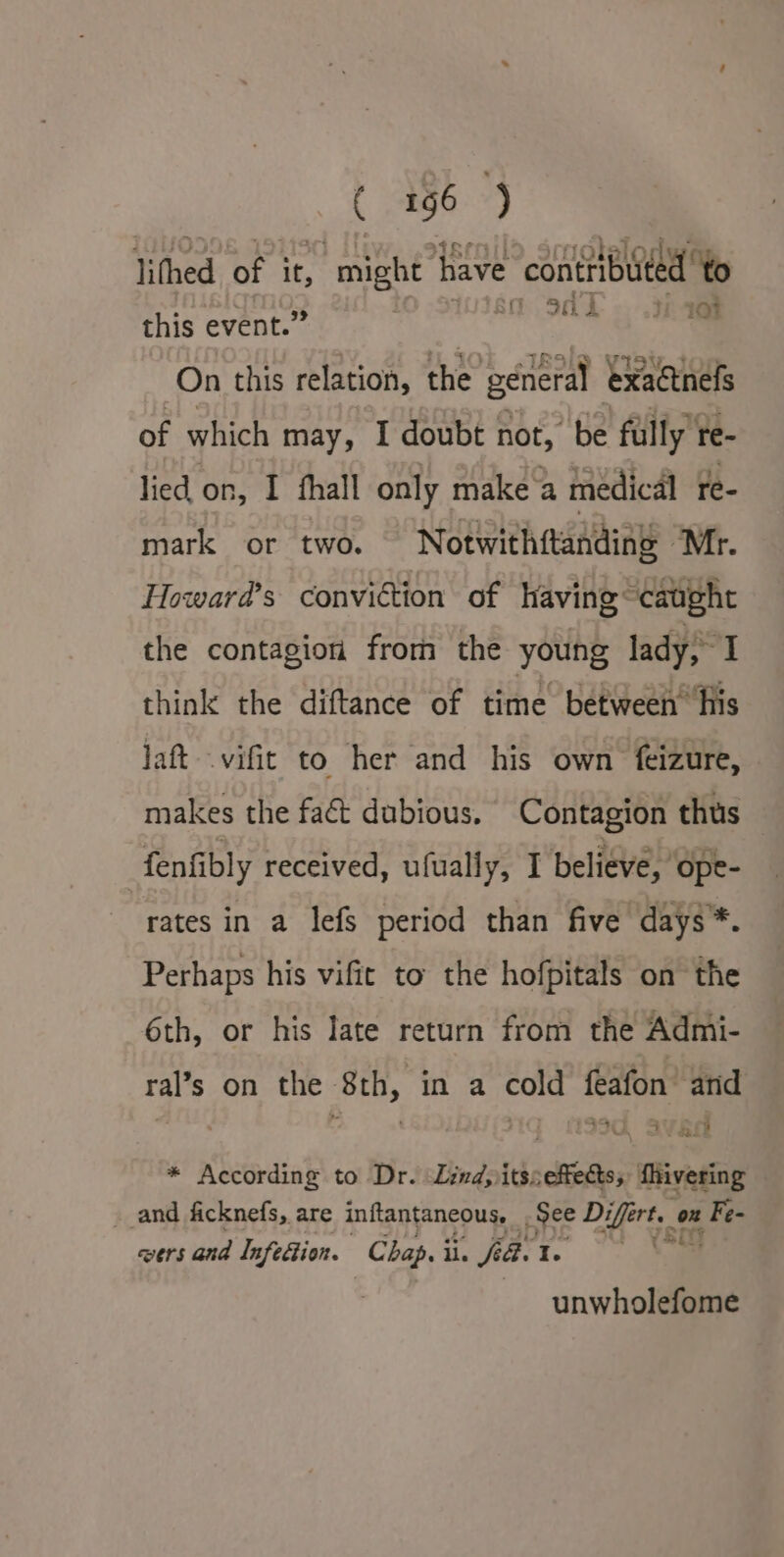 lithed of it, , might have contributed to this event.” OS. ae On this relation, the general exactnefs of which may, I doubt not, be fully re- lied on, I fhall only make a medical re- mark or two. Notwithftanding “Mr. Howard’s conviction of having “caught the contagion from the young lady; I think the diftance of time betweeh‘his Jatt — vifit to her and his own feizure, makes the faét dubious. Contagion thus fenfibly received, ufually, I believe, ope- rates in a lefs period than five days*. Perhaps his vifit to the hofpitals on the 6th, or his late return from the Admi- ral’s on the 8th, in a cold feafon and - + ay a! 4 * According to Dr. Lind, itsseffects, Mivering and ficknefs, are inftantaneous, See Differt. on Fe- wers and Infefion. Chap.ii. fia. te (80y unwholefome