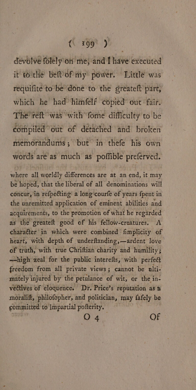 devolve folely on me; and f have executed it tothe befPof my power. Little was requifite to be'done to the greateft’ part, which he had*‘himfelf copied” out ‘fair. The’ reft “was “with fome difficulty to be compiled” out of detached and broken memorandums; but in thefe his own words are’as much as poffible preferved. where all worldly differences are at an end, it may be hoped, that the liberal of all denominations will concur, ‘in refpeéting’ a long‘courfe of years {pent in the unremitted application of eminent abilities and _ acquirements, to the promotion of what he regarded as the greateft good of his fellow-creatures, A chara¢ter' in which were combined fimplicity of heart, with depth of underftanding ,—ardent love of truth, with true Chriftian charity and humility ; —high zeal for the public interefts, with perfed freedom from all private views; cannot be ulti- mately injured by the petulance of wit, or the in- vedtives of eloquence. Dr. Price’s reputation as &amp; moralift, philofopher, and politician, may fafely be | gommitted to impartial pofterity. O04 OF