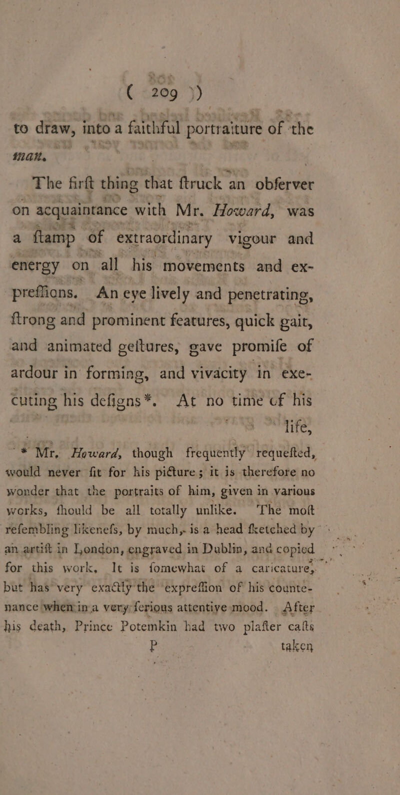 ( 1209 9) to draw, into a faithful portraiture of ‘the 20H. “an | ! : The firft thing that Rrck an Biter eek on acquaintance with Mr. Howard, was a ftamp of extraordinary vigour and energy on all his movements and ex- preffions. An eye lively and penetrating, ftrong and prominent features, quick gait, and animated geitures, gave promife of ardour in forming, and vivacity in exe- cuting his defigns*. At no time cf his | Mi life, “* Mr, Howard, though frequently requefted, would never fit for his pi€ture; it is therefore no wonder that the portraits of him, given in various works, fhould be all totally unlike. The mot refembling likenefs, by much, is a head fketched by“ an artift in London, engraved in Dublin, and copied for this work, It is fomewhat of a caricature, | but has very exactly the ‘expreffion of his counte- nance when ina very: ferious attentive mood. After his death, Prince |] Potemkin had two plafter calts Pp taken