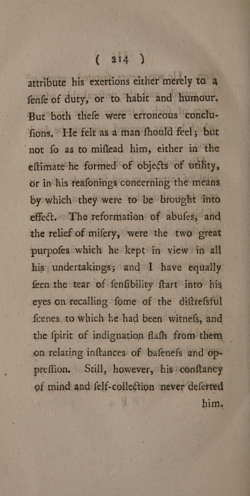 attribute his exertions either’ merely to fenfe of duty, or ‘to ‘habit! and Humour, — But’both thefe were erroneous ‘conclu- fions. ° He felt as a man fhould feel; but not fo as to miflead him, either in the eftimate’he formed of objects of utility, or in his reafonings concerning the means by which they were to be brought into effect.» The reformation of abufes, and the relicf of mifery, were the two great purpofes which he kept in view in all his) undertakings; and I have equally feen the tear of fenfibility ftart’ into his eyes on recalling fome of the diftrefsful fcenes to which ke had been witnefs, and — the fpirit of indignation flafh from them _ on relating inftances of bafenefs and op- preffion. Still, however, his conftaney of mind and {felf-colleétion. never deferted him.