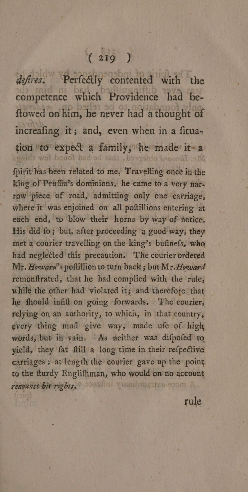 defires. “Perfe@ly contented with the competence which Providence had be- ftowed on him, he never had a thought of increafing it; and, even when in a fitua- tion to°expe&amp; a family, “he made it~a fpirit has been related to me. Travelling once in the king of Praffia’s dommions, he came to a very far- row ‘piece of road, admitting only one ‘carriage, where it was enjoined on all poftillions entering ‘at each end, to blow their horns by way of notice. His did fo; but, aftey proceeding a good way, they met a courier travelling on the king’s bufinefs, who had neglected this precaution. The courier ordered Mr. Howara’s poftillion to turn back ; but Mr. Howard remonftrated, that he had complied with the rule, white the other had violated it; and therefore that he fhould infift on going forwards. The courier, relying on an authority, to which, in that country, every thing muft give way, made ule of high words, but in vain. As neither was difpofed’ to yield, they fat fill a long time in their ref{pective carriages : at length the courier gave up the point to the fturdy Englifiman, who mer on no account renounce bis rights. . rule