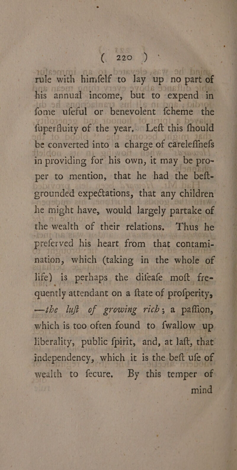 rule with himfelf ‘to lay ‘up no part of his annual income, but to expend in fome ufeful or benevolent fcheme the fuperfluity of the year,. Left this fhould be converted into a charge of careleftnefs in providing for his own, it may be. pro- per to mention, that he had the beft- grounded expectations, that any children he might have, would largely partake of the wealth of their relations. Thus he preferved his heart from that contami- nation, which (taking in the whole of life) is perhaps the diteafe moft fre- quently attendant on a ftate of profperity, —ihe lupe of growing rich; a paffion, which ig too often found to {wallow up liberality, public fpirit, and, at laft, that independency, which it is the beft ufe of wealth to fecure, By this temper of | mind