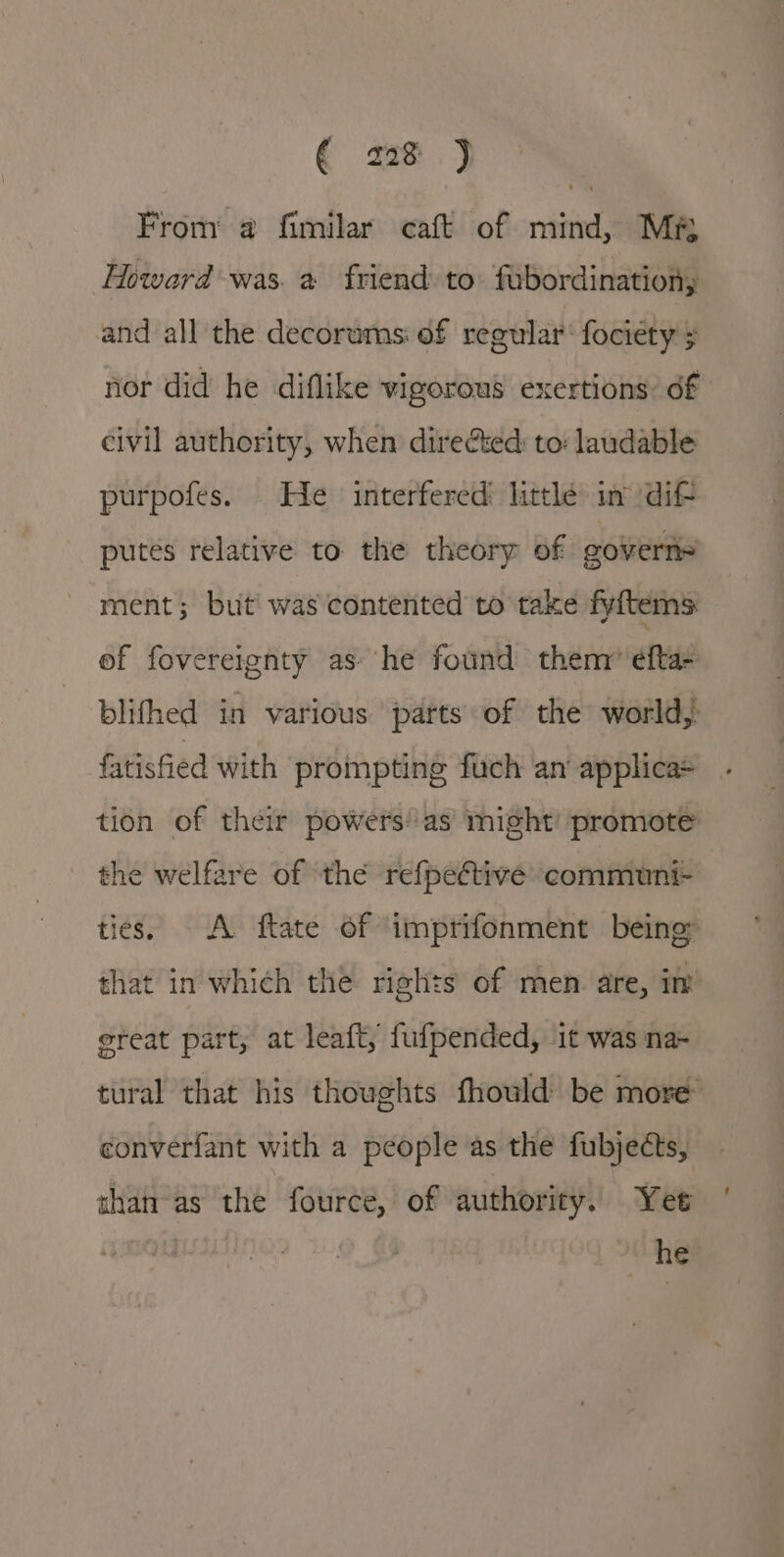 € ze jy From @ fimilar caft of mind, Mr Howard was. a friend to: fubordination, and all the decorums: of regular’ fociety ; nor did he diflike vigorous exertions: df civil authority, when direéted: to: laudable purpofes. He interfered little in dif- putes relative to the theory of goverii= ment; but’ was contented to take fyftems: of fovereignty as: he found them” efta- blifhed in various parts of the world, fatisfied with prompting fuch an applica tion of their powers’ as might’ promote the welfare of the refpective communi- ties. A ftate of imprifonment being that in which the rights of men are, iw ereat part, at leaft, fufpended, 1t was na- tural that his thoughts fhould be more converfant with a people as the fubjects, than-as the fource, of authority. Yet he