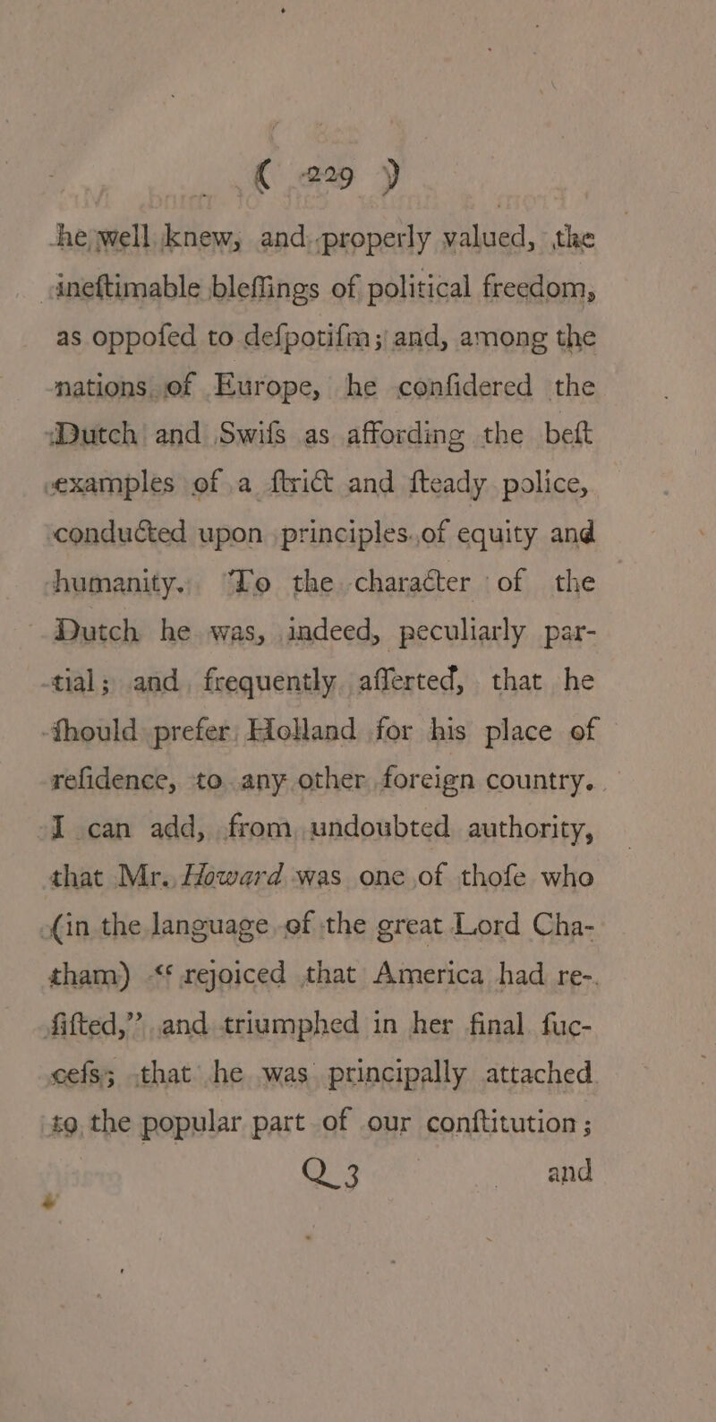 he well Knew, and:-properly valued, the dneftimable bleffings of political freedom, as oppofed to defpotifim; and, among the nations, of Europe, he confidered the Dutch and Swifs as affording the beft examples of a ftrict and fteady police, conducted upon principles.of equity and humanity. “To the character of the Dutch he. was, indeed, peculiarly par- tial; and, frequently. afferted, that he -fhould prefer, Holland for his place of refidence, to. any other foreign country. -I can add, from, undoubted authority, that Mr. Howard was oneof thofe who (in the language ef the great Lord Cha- tham) &lt;¢ rejoiced that America had re-. Aifted,”’ and triumphed in her final. fuc- cefs; that he .was principally attached tg, the popular part of our conftitution ; Q3 and +